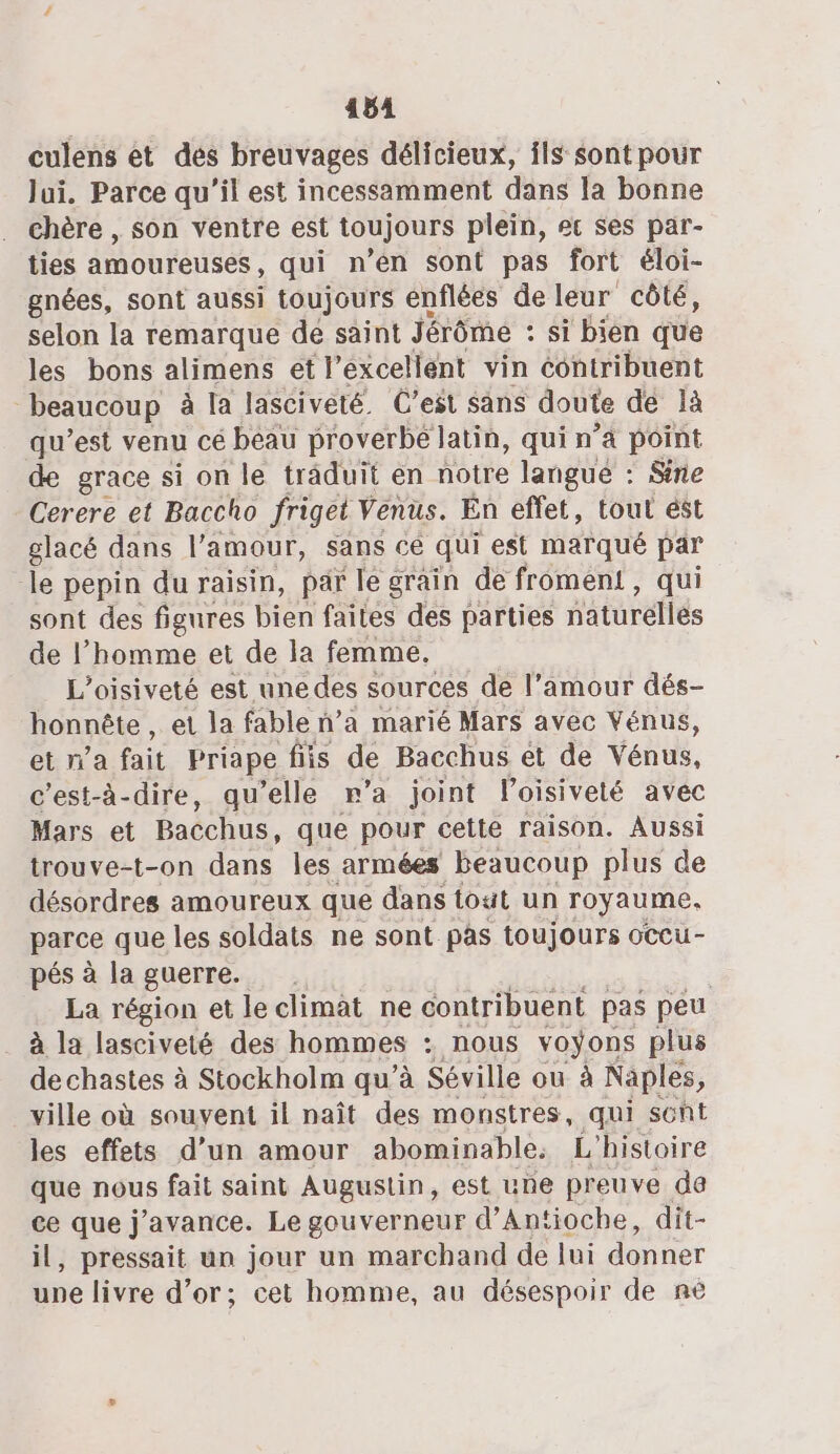 4541 culens et des breuvages délicieux, ils sont pour Jui, Parce qu'il est incessamment dans la bonne . Chère , son ventre est toujours plein, ec ses par- ties amoureuses, qui n’en sont pas fort éloi- gnées, sont aussi toujours énflées de leur côté, selon la remarque de saint Jérôme : : si bien que les bons alimens et l’excellent vin contribuent beaucoup à la lasciveté. C'est sans doute dé là qu'est venu cé beau proverbe latin, quin ’à point de grace si on le trâduit en notre langue : Sne Cerere et Baccho friget Venus. Én effet, tout ést glacé dans l'amour, sans cé qui est marqué par le pepin du raisin, par le grain de froment, qui sont des figures bien faites des parties naturelles de l’homme et de la femme, L’oisiveté est une des sources de l’amour dés- honnête , et la fable n’a marié Mars avec Vénus, et n’a fait Priape fs de Bacchus ét de Vente. c'est-à-dire, qu’elle r’a joint Poisiveté avec Mars et Bacchus, que pour cette raison. Aussi trouve-t-on dans les armées beaucoup plus de désordres amoureux que dans tout un royaume, parce que les soldats ne sont pas toujours occu- pés à la guerre. | La région et le climat ne contribuent pas peu à la lasciveté des hommes : nous voyons plus de chastes à Stockholm qu’à Séville ou à Naples, ville où souvent il naît des monstres, qui scût les effets d’un amour abominable, L ‘histoire que nous fait saint Augustin, est une preuve da ce que j'avance. Le gouverneur d’ Antioche, dit- il, pressait un jour un marchand de lui donner upe livre d’or; cet homme, au désespoir de nè