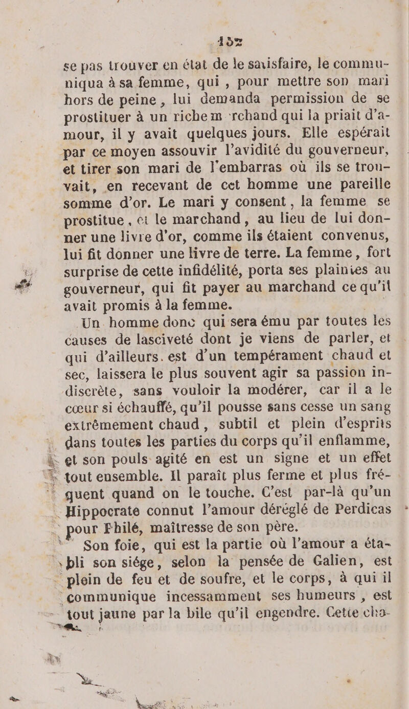 107 se pas trouver en état de le saisfaire, le commu- niqua à sa femme, qui, pour mettre son mari hors de peine , lui demanda permission de se prostituer à un richem ‘rchand qui la priait d’a- mour, il y avait quelques jours. Elle espérait par ce moyen assouvir l’avidité du gouverneur, et tirer son mari de l'embarras où ils se trou- vait, en recevant de cet homme une pareille somme d’or. Le mari y consent , la femme se prostitue , et le marchand, au lieu de lui don- ner une livre d’or, comme ils étaient convenus, lui fit donner une livre de terre. La femme, fort surprise de cette infidélité, porta ses plainies au gouverneur, qui fit payer au marchand ce qu'il avait promis à la femme. | Un homme donc qui sera ému par toutes Îles causes de lasciveté dont je viens de parler, et qui d’ailleurs. est d’un tempérament chaud et sec, laissera le plus souvent agir sa passion in- discrète, sans vouloir la modérer, car il a le cœur si échauffé, qu’il pousse sans cesse un sang extrêmement chaud, subtil et plein d’esprits . dans toutes les parties du corps qu’il enflamme, à. et son pouls agité en est un signe et un effet % tout ensemble. Il paraît plus ferme et plus fré- ‘ quent quand on le touche. C’est par-là qu’un … Hippocrate connut l’amour déréglé de Perdicas . pour Fhilé, maîtresse de son père. ‘” Son foie, qui est la partie où l’amour a éta- \bli son siége, selon la pensée de Galien, est plein de feu et de soufre, et le corps, à qui il communique incessamment ses humeurs , est à jaune par la bile qu’il engendre. Gette chra- Se 4 hi au