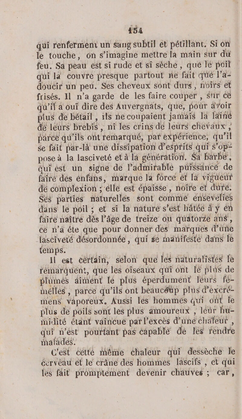 qui renferment un sang subtil ét pétillant, Si on -le touche, ons imagine mettre la main sur dü feu. Sa peau est si rude et si sèche , que le poil qui là couvre presque partout ne fait qué l’a- doucir un peu. Ses cheveux sont durs, noirs et frisés. IL n’a garde de les faire couper , Sur cë qu’il a oui dire des Auvergnats, que, pour avoir plus de bétail , ils ne coupaient jamais la Iainé dé leurs brebis , ni les crins de leurs chevaux , parce qu ‘ils ont ‘rernarqué, par expérience, qu il se fait par-là une dissipation d’esprits qui $’ 0p= pose à la lasciveté et à là génération. $a barbe, qui est un signe de admirable püissancé de fairé dés énfans, marque Ja forcé ét [a vigueur dé complexion ; elle est épaïsse, noire et duré. Sés parties naturelles sont commé énsevelies dans le poil ; et si la nature s’ést hâtée à ÿ én faire naîtré dès l’âge de treize ou quatorze ans , cé n’à éte que pour donner dés marques dire “lascivété désordonnée, qui sé manifesté dans le temps. Il est cértain, selon que les naturalistés le rémarquént, que les oiseaux qui ont lé plus de plumés aiment lé plus éperdument léurs fé- inélles , parce qu’ils ont beaucéüp plus d’éxcré- mens vaporeux. Aussi les hommes qui ont le plus de poils sont les plus amoureux , léür hu- inidité étant vaincue par l'excès d’une chaleur , qui n’ést pourtant pas éapablé dé les féndre mafades. C'est cétté même chaleur qui dessèche Je évrvéau et le crâne des hommes lascifs , et qui les fait promptément devenir chatives : CAR,