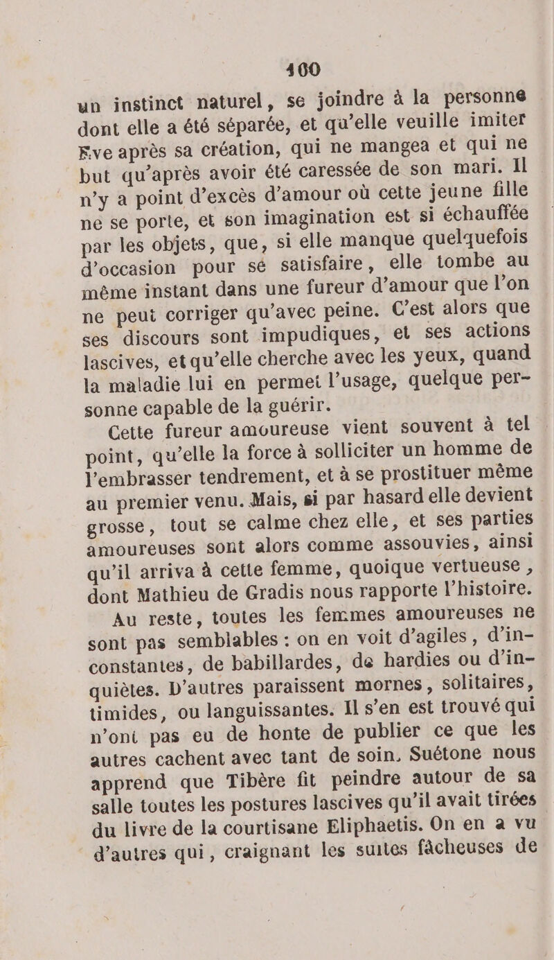 un instinct naturel, se joindre à la personné dont elle a été séparée, et qu’elle veuille imiter Five après sa création, qui ne mangea et qui ne but qu'après avoir été caressée de son mari. Il n’y a point d’excès d'amour où cette jeune fille ne se porte, et son imagination est si échauffée par les objets, que, si elle manque quelquefois d'occasion pour sé satisfaire, elle tombe au même instant dans une fureur d'amour que l’on ne peut corriger qu'avec peine. C'est alors que ses discours sont impudiques, el ses actions lascives, et qu’elle cherche avec les yeux, quand la maladie lui en permet l’usage, quelque per- sonne capable de la guérir. Cette fureur amoureuse vient souvent à tel point, qu’elle la force à solliciter un homme de l’embrasser tendrement, et à se prostituer même au premier venu. Mais, si par hasard elle devient grosse, tout se calme chez elle, et ses parties amoureuses sont alors comme assouvies, ainsi qu’il arriva à cette femme, quoique vertueuse , dont Mathieu de Gradis nous rapporte l’histoire. Au reste, toutes les femmes amoureuses ne sont pas semblables : on en voit d’agiles, d’in- constantes, de babillardes, de hardies ou d’in- quiètes. D’autres paraissent mornes , solitaires, timides, ou languissantes. 1l s’en est trouvé qui n’oni pas eu de honte de publier ce que les autres cachent avec tant de soin, Suétone nous apprend que Tibère fit peindre autour de sa salle toutes les postures lascives qu’il avait tirées du livre de la courtisane Eliphaetis. On en à vu d’autres qui, craignant les suites fâcheuses de