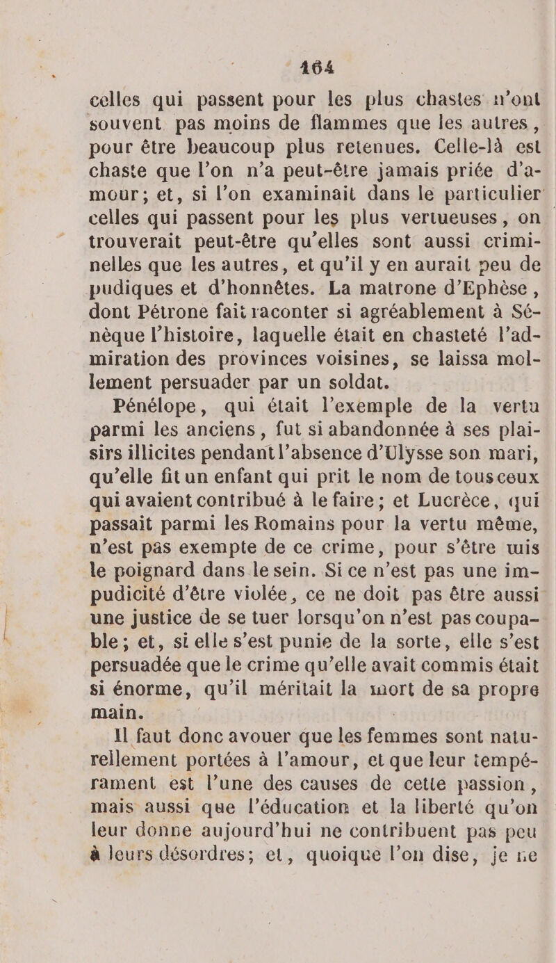 celles qui passent pour les plus chastes mont souvent pas moins de flammes que les autres, pour être beaucoup plus retenues. Celle-là est chaste que l’on n’a peut-être jamais priée d’a- mour; et, si l’on examinait dans le particulier celles qui passent pour les plus veriueuses, on trouverait peut-être qu’elles sont aussi crimi- nelles que les autres, et qu’il y en aurait peu de pudiques et d’honnêtes. La matrone d’Ephèse, dont Pétrone fait raconter si agréablement à Sé- nèque l’histoire, laquelle était en chasteté l’ad- miration des provinces voisines, se laissa mol- lement persuader par un soldat. Pénélope, qui était l’exemple de la vertu parmi les anciens, fut si abandonnée à ses plai- sirs illicites pendant l’absence d'Ulysse son mari, qu’elle fit un enfant qui prit le nom de tousceux qui avaient contribué à le faire; et Lucrèce, qui passait parmi les Romains pour la vertu même, n’est pas exempte de ce crime, pour s'être tuis le poignard dans le sein. Si ce n’est pas une im- pudicité d’être violée, ce ne doit pas être aussi une justice de se tuer lorsqu'on n’est pas coupa- ble ; et, si elle s’est punie de la sorte, elle s’est persuadée que le crime qu’elle avait commis était si énorme, qu'il méritait la mort de sa propre main. | Il faut donc avouer que les femmes sont natu- rellement portées à l'amour, et que leur tempé- rament est l’une des causes de cetie passion, mais aussi que l'éducation et la liberté qu’on leur donne aujourd’hui ne contribuent pas peu à leurs désordres; et, quoique l’on dise, je ne