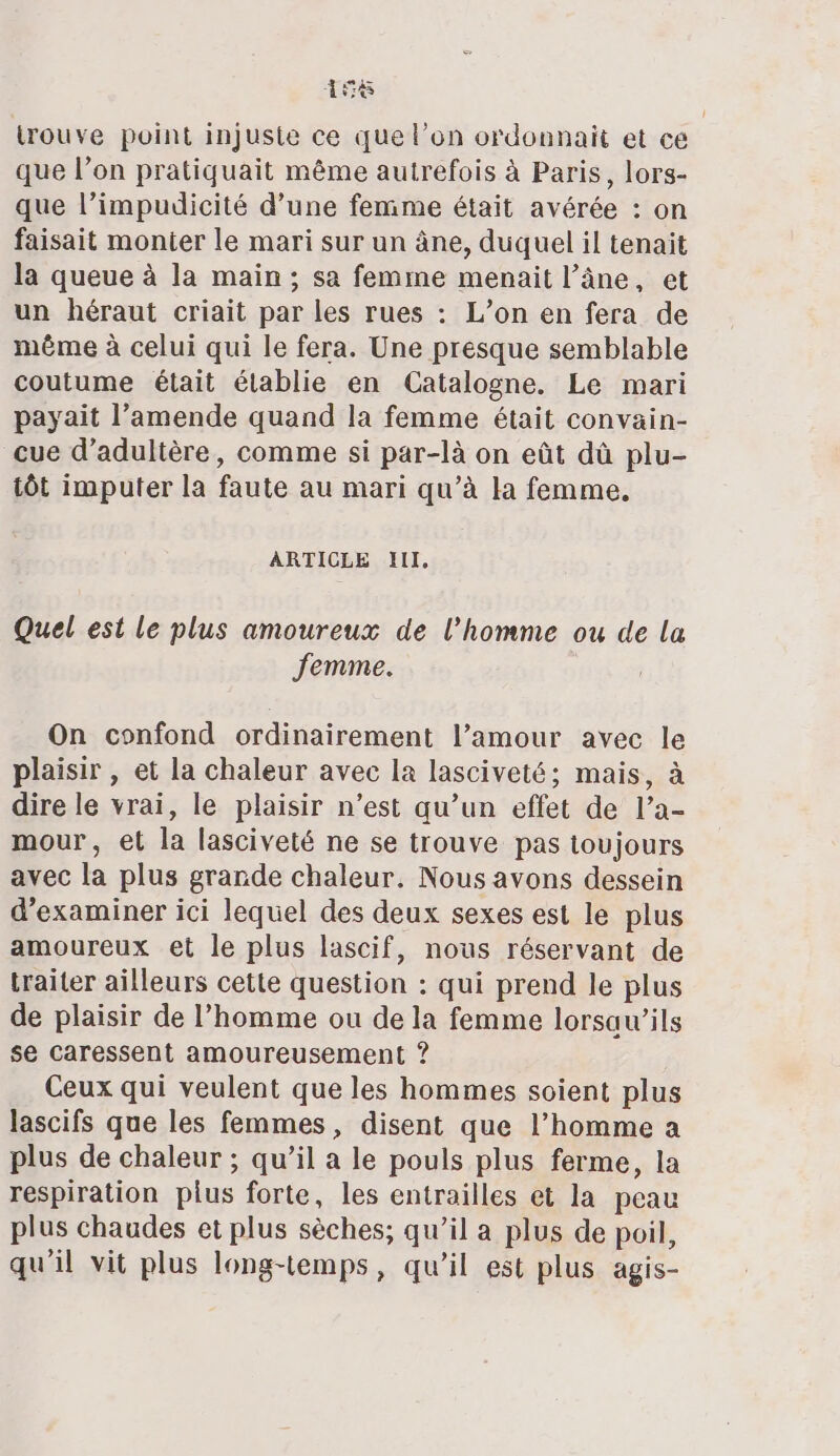 is trouve point injuste ce que l’on ordonnait et ce que l’on pratiquait même autrefois à Paris, lors- que l’impudicité d’une femme était avérée : on faisait monter le mari sur un âne, duquel il tenait la queue à la main; sa femme menait l’âne, et un héraut criait par les rues : L’on en fera de même à celui qui le fera. Une presque semblable coutume était établie en Catalogne. Le mari payait l’amende quand la femme était convain- cue d’adulière, comme si par-là on eût dû plu- tôt imputer la faute au mari qu’à la femme. ARTICLE III, Quel est le plus amoureux de l’homme ou de La Jemme. On confond ordinairement l’amour avec le plaisir , et la chaleur avec la lasciveté; mais, à dire le vrai, le plaisir n’est qu’un effet de l’a- mour, et la lasciveté ne se trouve pas toujours avec la plus grande chaleur. Nous avons dessein d'examiner ici lequel des deux sexes est le plus amoureux et le plus lascif, nous réservant de traiter ailleurs cette question : qui prend le plus de plaisir de l’homme ou de la femme lorsaw’ils se caressent amoureusement ? Ceux qui veulent que les hommes soient plus lascifs que les femmes, disent que l’homme a plus de chaleur ; qu’il a le pouls plus ferme, la respiration plus forte, les entrailles et la peau plus chaudes et plus sèches; qu’il a plus de poil, qu'il vit plus long-temps, qu'il est plus agis-