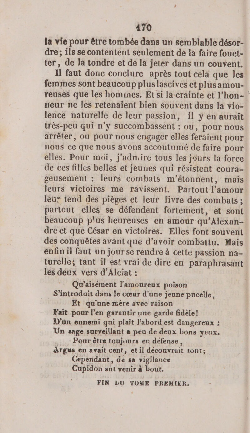 la vie pour être tombée dans un semblable désor- dre; ils se contentent seulement de !a faire fouet- ter, de la tondre et de la jeter dans un couvent. Il faut donc conclure après tout cela que les femmes sont beaucoup plus lascives et plusamou- reuses que les homines. Et si la crainte et l’hon- ‘ neur ne les retenaïent bien souvent dans la vio- lence naturelle de leur passion, il y en aurait très-peu qui n’y succombassent : ou, pour nous arrêter, ou pour nous engager elles feraient pour nous ce que nous avons accoutumé de faire pour elles. Pour moi, j’admire tous les jours la force de ces filles belles et jeunes qui résistent coura- geusement : leurs combats m'’étonnent, mais leurs victoires me ravissent. Partout l'amour leur tend des pièges et leur livre des combats ; partout elles se défendent fortement, et sont beaucoup plus heureuses en amour qu’Alexan- dre et que César en victoires. Elles font souvent des conquêtes avant que d’avoir combattu. Mais enfin il faut un jour se rendre à cette passion na- turelle; tant il est vrai de dire en paraphrasant les deux vers d’Alciat : Qu’aisément l'amoureux poison S’introduit dans le cœur d’une jeune pucelle, Et qu’une mère avec raison Fait pour l'en garantir une garde fidèle! D'un ennemi qui plait l’abord est dangereux : Un sage surveillant a peu de deux bons yeux. Pour ètre toujours en défense, Argus en avait cent, et il déconvrait tont;. Cependant, de sa vigilance Cupidon sut venir à bout. FIN LU TOME PREMIER. El