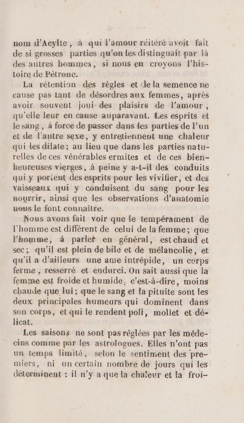 nom d’Aeylte, à qui l’amour réitéré avoit fait de si grosses parties qu’on les distinguait par là des autres hommes, si nous en croyons l’his- toire de Pétrene. La rélention des règles et :ie la semence ne cause pas tant de désordres aux femmes, après avoir souvent joui-des plaisirs de l'amour, qu’elle leur en cause auparavant. Les esprits et le sang , à force de passer dans les parties de l’un et de l’autre sexe, y entretiennent une chaleur qui Les dilate; au lieu que dans les parties natu- relles de ces vénérables ermites et de ces bien- heureuses vierges, à peine y a-t-il des conduits qui y porcent des esprits pour les vivifier, et des vaisseaux qui y conduisent du sang pour les nourrir, ainsi que les observations d’anatomie ueus Le font connaître. Nous avons fait voir que le tempérament de l'homme est différent de celui de la femme; que Fhomme, à parlef en général, est chaud et sec; qu'il est plein de bile et de mélancolie, et qu’il a d'ailleurs une ame intrépide, un corps ferme , resserré et endurci. On sait aussi que la femme est froide et humide, c'est-à-dire, moins chaude que lui; que le sang et la pituite sont les deux principales humeurs qui dominent dans son corps, et qui le rendent poli, mollet et dé- Hicat. Les saisons ne sont pas réglées par les méde- cins comme par les astrologues. Elles n’ont pas un temps limité, selon le sentiment des ‘pre- miers, ni un Certain nombre de jours qui les déterminent : il n’y a que la chaleur et la froi-