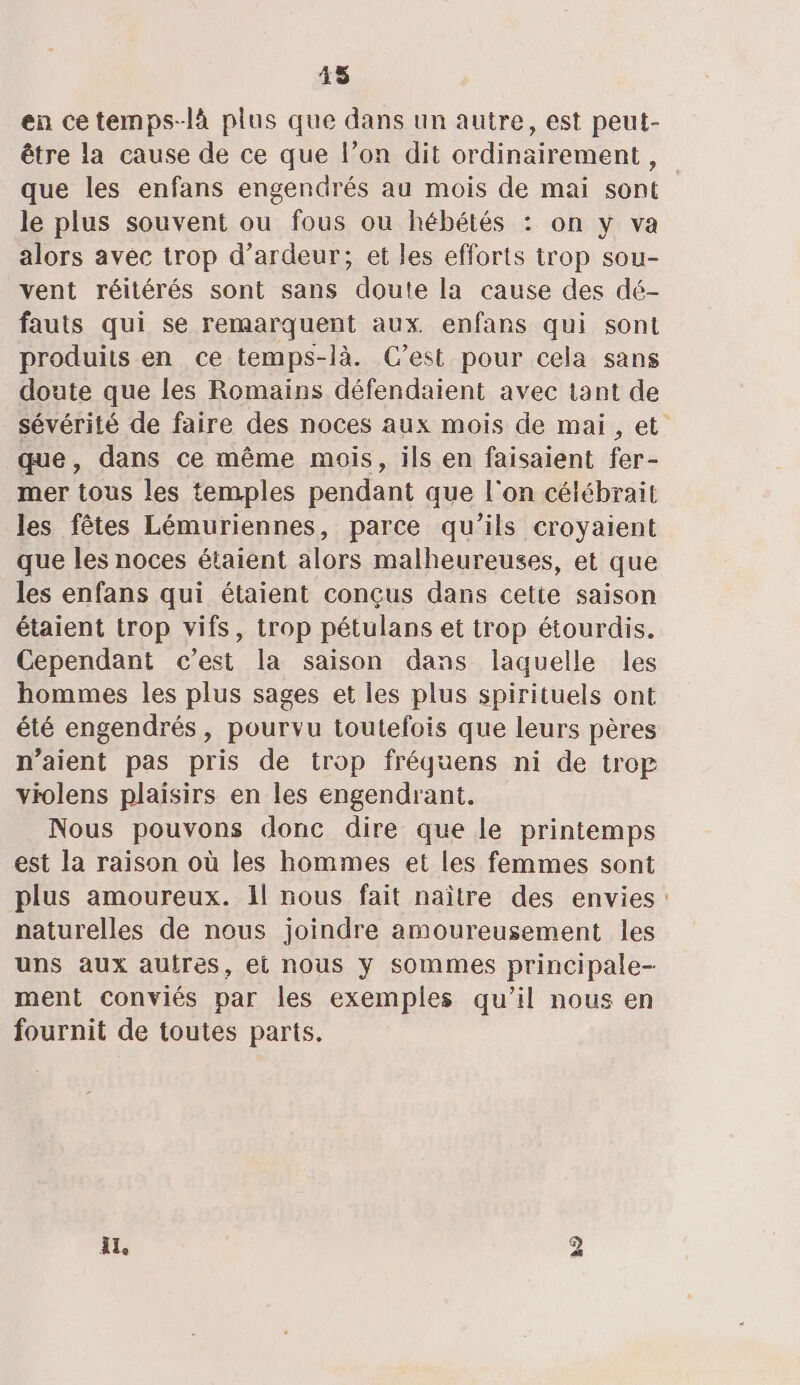45 en cetemps-là plus que dans un autre, est peut- être la cause de ce que l’on dit ordinairement, que les enfans engendrés au mois de mai sont le plus souvent ou fous ou hébétés : on y va alors avec trop d’ardeur; et les efforts trop sou- vent réitérés sont sans doute la cause des dé- fauts qui se remarquent aux. enfans qui sont produits en ce temps-là. C’est pour cela sans doute que les Romains défendaient avec tant de sévérité de faire des noces aux mois de mai, et que, dans ce même mois, ils en faisaient fer- mer tous les temples pendant que l'on célébrait les fêtes Lémuriennes, parce qu’ils croyaient que les noces étaient alors malheureuses, et que les enfans qui étaient conçus dans cette saison étaient trop vifs, trop pétulans et trop étourdis. Cependant c’est la saison dans laquelle les hommes les plus sages et les plus spirituels ont été engendrés, pourvu toutefois que leurs pères n'aient pas pris de trop fréquens ni de trop violens plaisirs en les engendrant. Nous pouvons donc dire que le printemps est la raison où les hommes et les femmes sont plus amoureux. 1l nous fait naître des envies: naturelles de nous joindre amoureusement les uns aux autres, et nous y sommes principale- ment conviés par les exemples qu’il nous en fournit de toutes parts. il, 2