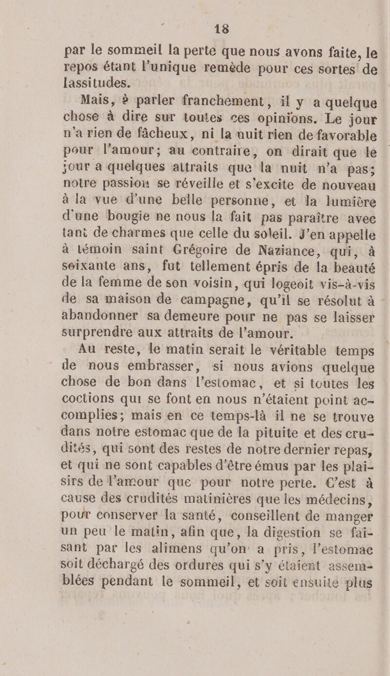 par le sommeil la perte que nous avons faite, le repos étant l’unique remède pour ces sortes’ de lassitudes. Mais, à parler franchement, il y a quelque chose à dire sur toutes ces opinions. Le jour n'a rien de fâcheux, ni la nuit rien de favorable pour l’amour; au contraire, on dirait que le jour a quelques attraits que la nuit n’a pas; notre passion se réveille et s'excite de nouveau à la vue d’une belle personne, et la lumière d'une bougie ne nous la fait pas paraître avec tani de charmes que celle du soleil. J’en appelle à lémoin saint Grégoire de Naziance, qui, à seixante ans, fut tellement épris de la beauté de la femme de son voisin, qui logeoit vis-à-vis de sa maison de campagne, qu’il se résolut à - abandonner sa demeure pour ne pas se laisser surprendre aux attraits de l'amour. Au reste, le matin serait le véritable temps de nous embrasser, si nous avions quelque chose de bon dans l'estomac, et si toutes les coctions qui se font en nous n'étaient point ac- complies; maïs en ce temps-là il ne se trouve dans notre estomac que de la pituite et des cru- dités, qui sont des restes de notre dernier repas, et qui ne sont capables d'être émus par les plai- sirs de l'amour que pour notre perte. C’est à cause des crudités matinières que les médecins, pour conserver la santé, conseillent de manger un peu le matin, afin que, la digestion se fai- sant par les alimens qu’on a pris, l’estomac soit déchargé des ordures qui s’y étaient assem- blées pendant le sommeil, et soit ensuite plus