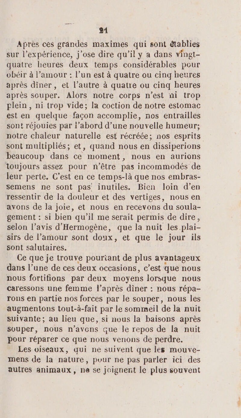 gi Aprés ces grandes maximes qui sont établies sur l'expérience, j'ose dire qu’il y a dans vingt- quatre heures deux temps considérables pour obéir à l’amour : l’un est à quatre ou cinq heures après dîner, et l’autre à quatre ou cinq heures après souper. Alors notre corps n’est ni trop plein, ni trop vide; la coction de notre estomac est en quelque façon accomplie, nos entrailles sont réjouies par {’abord d’une nouvelle humeur; notre chaleur naturelle est récréée; nos esprits sont multipliés; et, quand nous en dissiperions beaucoup dans ce moment, nous en aurions toujours assez pour n'être pas incommodés de leur perte. C'est en ce temps-là que nos embras- semens ne sont pas inutiles. Bien loin d’en ressentir de la douleur et des vertiges, nous en avons de la joie, et nous en recevons du soula- gement : si bien qu’il me serait permis de dire, selon l’avis d’'Hermogène, que la nuit les.plai- sirs de l’amour sont doux, et que le jour ils sont salutaires. Ce que je trouve pourtant de plus avantageux dans l’une de ces deux occasions, c’est que nous nous fortifions par deux moyens lorsque nous caressons une femme l’après diner : nous répa- rons en partie nos forces par le souper, nous les augmentons tout-à-fait par le sommeil de la nuit suivante; au lieu que, si nous la baisons après svuper, nous n'avons que le repos de la nuit pour réparer ce que nous venons de perdre. Les oiseaux, qui ne suivent que les mouve- mens de la nature, puur ne pas parler ici des autres animaux, ne 5e joignent le plus souvent