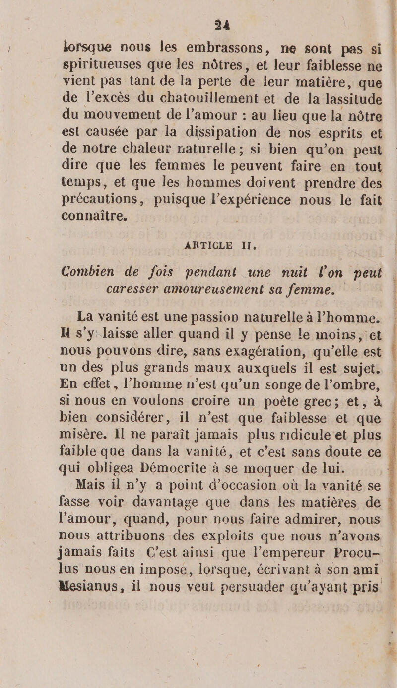 lorsque nous les embrassons, ne sont pas si spiritueuses que les nôtres, et leur faiblesse ne vient pas tant de la perte de leur rnatière, que de l’excès du chatouillement et de la lassitude du mouvement de l'amour : au lieu que la nôtre est causée par la dissipation de nos esprits et de notre chaleur raturelle; si bien qu’on peut dire que les femmes le peuvent faire en tout temps, et que les hommes doivent prendre des précautions, puisque l'expérience nous le fait connaître. ARTICLE II, Combien de fois pendant une nuit l’on peut caresser amoureusement sa femme. La vanité est une passion naturelle à l’homme. H s’y laisse aller quand il y pense le moins, et nous pouvons dire, sans exagération, qu’elle est un des plus grands maux auxquels il est sujet. En effet, l’homme n’est qu’un songe de l’ombre, si nous en voulons croire un poète grec; et, à bien considérer, il n’est que faiblesse et que faible que dans la vanité, et c’est sans doute ce qui obligea Démocrite à se moquer de lui. fasse voir davantage que dans les matières de nous attribuons des exploits que nous n’avons lus nous en impose, lorsque, écrivant à son ami mis: 0m Dre