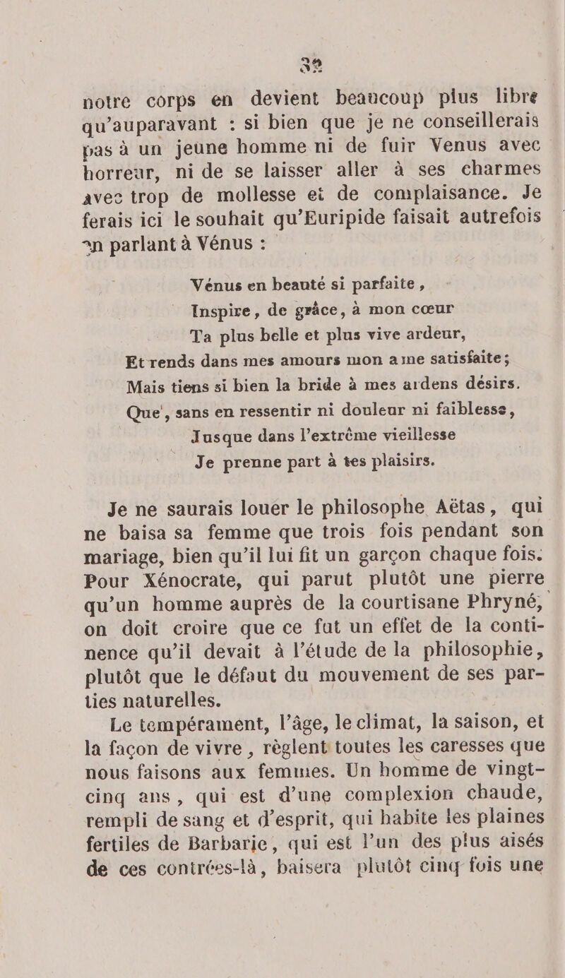 2 3 notre corps en devient beaucoup plus libre qu'auparavant : si bien que je ne conseillerais pas à un jeune homme ni de fuir Venus avec horreur, ni de se laisser aller à ses charmes avec trop de mollesse ei de complaisance. Je ferais ici le souhait qu’Euripide faisait autrefois n parlant à Vénus : Vénus en beauté si parfaite, Inspire, de grâce, à mon cœur Ta plus belle et plus vive ardeur, Et rends dans mes amours mon ame satisfaite ; Mais tiens si bien la bride à mes ardens désirs. Que’, sans en ressentir ni douleur ni faiblesse, Jusque dans l’extrème vieillesse Je prenne part à tes plaisirs. Je ne saurais louer le philosophe Aëtas, qui ne baïisa sa femme que trois fois pendant son mariage, bien qu’il lui fit un garçon chaque fois. Pour Xénocrate, qui parut plutôt une pierre qu’un homme auprès de la courtisane Phryné, on doit croire que ce fut un effet de la conti- nence qu’il devait à l’étude de la philosophie, plutôt que le défaut du mouvement de ses par- ties naturelles. Le tempérament, l’âge, le climat, la saison, et la façon de vivre , règlent toutes les caresses que nous faisons aux femunes. Un homme de vingt- cinq ans, qui est d’une complexion chaude, rempli de sang et d'esprit, qui habite Les plaines fertiles de Barbarie, qui est l’un des plus aisés de ces contrées-là, baisera plutôt cinq fois une