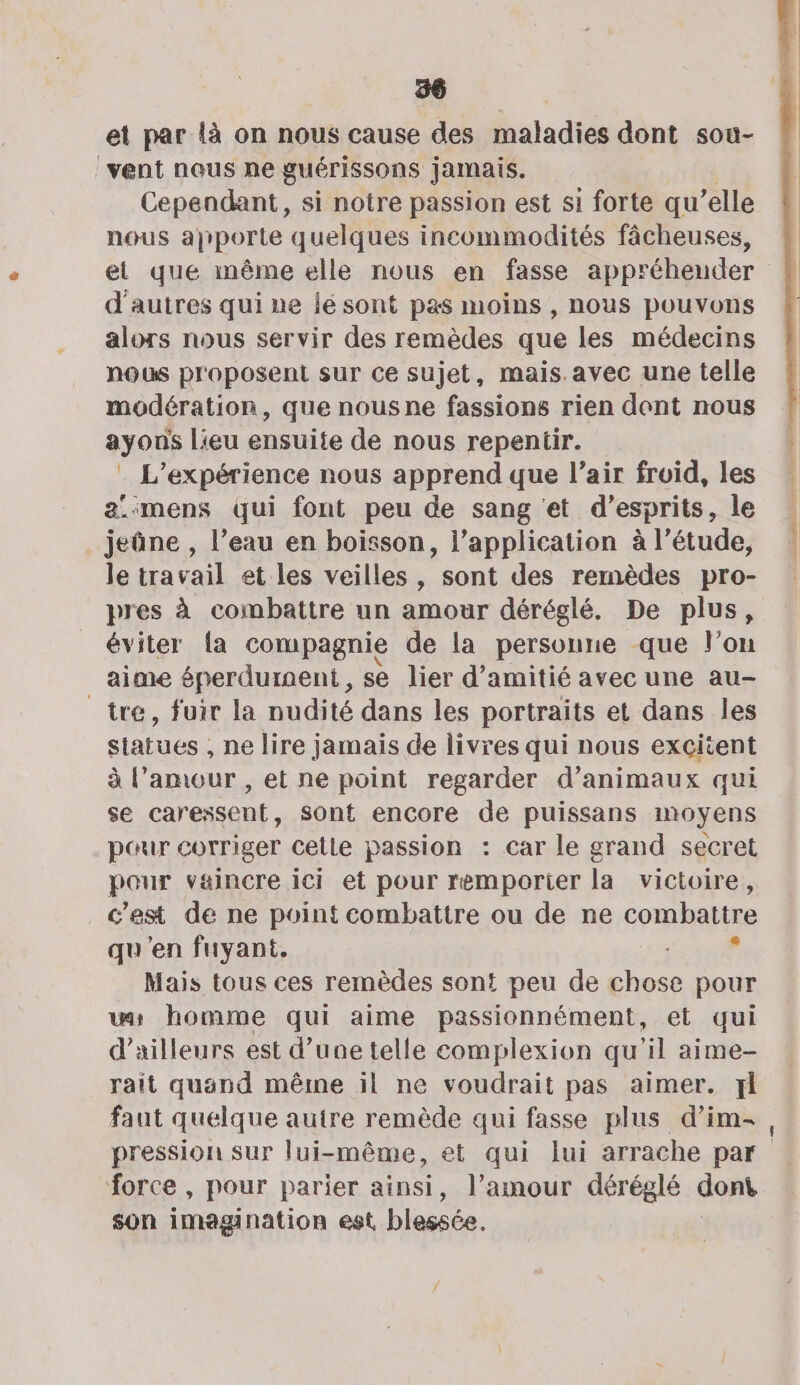 et par là on nous cause des maladies dont sou- vent nous ne guérissons jamais. Cependant, si notre passion est si forte qu ’elle nous apporte quelques incommodités fâcheuses, d'autres qui ne le sont pas moins , nous pouvons alors nous servir des remèdes que les médecins nous proposent sur ce sujet, mais.avec une telle modération, que nous ne fassions rien dont nous ayons Lieu ensuite de nous repentir. : L'expérience nous apprend que l’air froid, les a:mens qui font peu de sang et d’esprits, le jeûne , l’eau en boisson, l’application à l’étude, le travail et les veilles , sont des remèdes pro- pres à combattre un amour déréglé. De plus, éviter la compagnie de la personne que l'on aime éperdument, se lier d'amitié avec une au- tre, fuir la nudité dans les portraits et dans les statues , ne lire jamais de livres qui nous excitent à l’amour , et ne point regarder d’animaux qui se caressent, sont encore de puissans moyens pour corriger cetle passion : car le grand secret pour vaincre ici et pour remporier la victoire, c'est de ne point combattre ou de ne combattre qu'en fuyant. d Mais tous ces remèdes sont peu de chose pour wy homme qui aime passionnément, et qui d’ailleurs est d’une telle complexion qu'il aime- rait qusnd même il ne voudrait pas aimer. xl faut quelque autre remède qui fasse plus d’im- pression sur lui-même, et qui lui arrache par force , pour parier ainsi, l’amour déréglé dont son imagination est blessée.