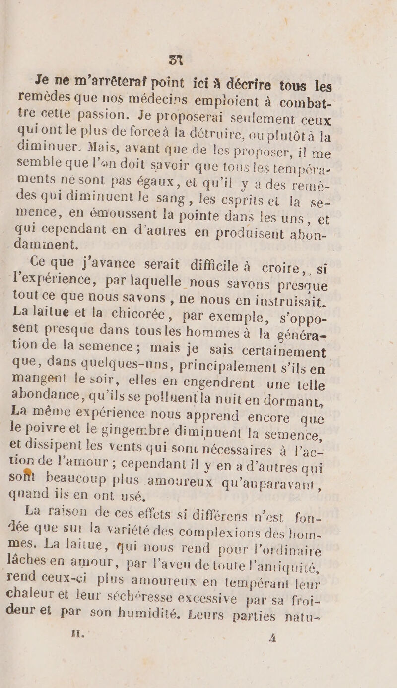 ST Je ne m’arrêteraf point ici A décrire tous les remèdes que nos médecins emploient à combat- tre celte passion. Je proposerai seulement ceux qui ont le plus de force à la détruire, ou plutôt à la diminuer. Mais, avant que de les proposer, il me semble que l’on doit savoir que tous les tempéra- ments né Sont pas égaux, et qu'il y à des remè- des qui diminuent le sang , les esprits et [a se- mence, en émoussent la pointe dans les uns, et Qui cependant en d’autres en produisent abon- _daminent. Ce que j’avance serait difficile à croire,, si l'expérience, par laquelle nous savons prestue tout ce que nous savons , ne nous en instruisait. La laitue et la chicorée, par exemple, s’oppo- sent presque dans tous les hommes à Ja généra- tion de la semence; mais je sais certainement que, dans quelques-uns, principalement s’ils en mangent le soir, elles en engendrent une telle abondance, qu’ils se polluent la nuit en dormant, La même expérience nous apprend encore que le poivre et le gingembre diminuent la semence, et dissipent les vents qui son nécessaires à Pac- tion de l'amour ; cependant il y en a d’autres qui soft beaucoup plus amoureux qu'auparavant, quand ils en ont usé. La raison de ces effets si différens n’est fon dée que sur la variété des com plexions des hom- mes. La lailue, qui nous rend pour lordinaire lâches en amour, par l’aveu de toute l'antiquité, rend ceux-ci plus amoureux en tempérant leur chaleur et leur séchéresse excessive par sa froi- deur et par son humidité. Leurs parties natu- HE. À