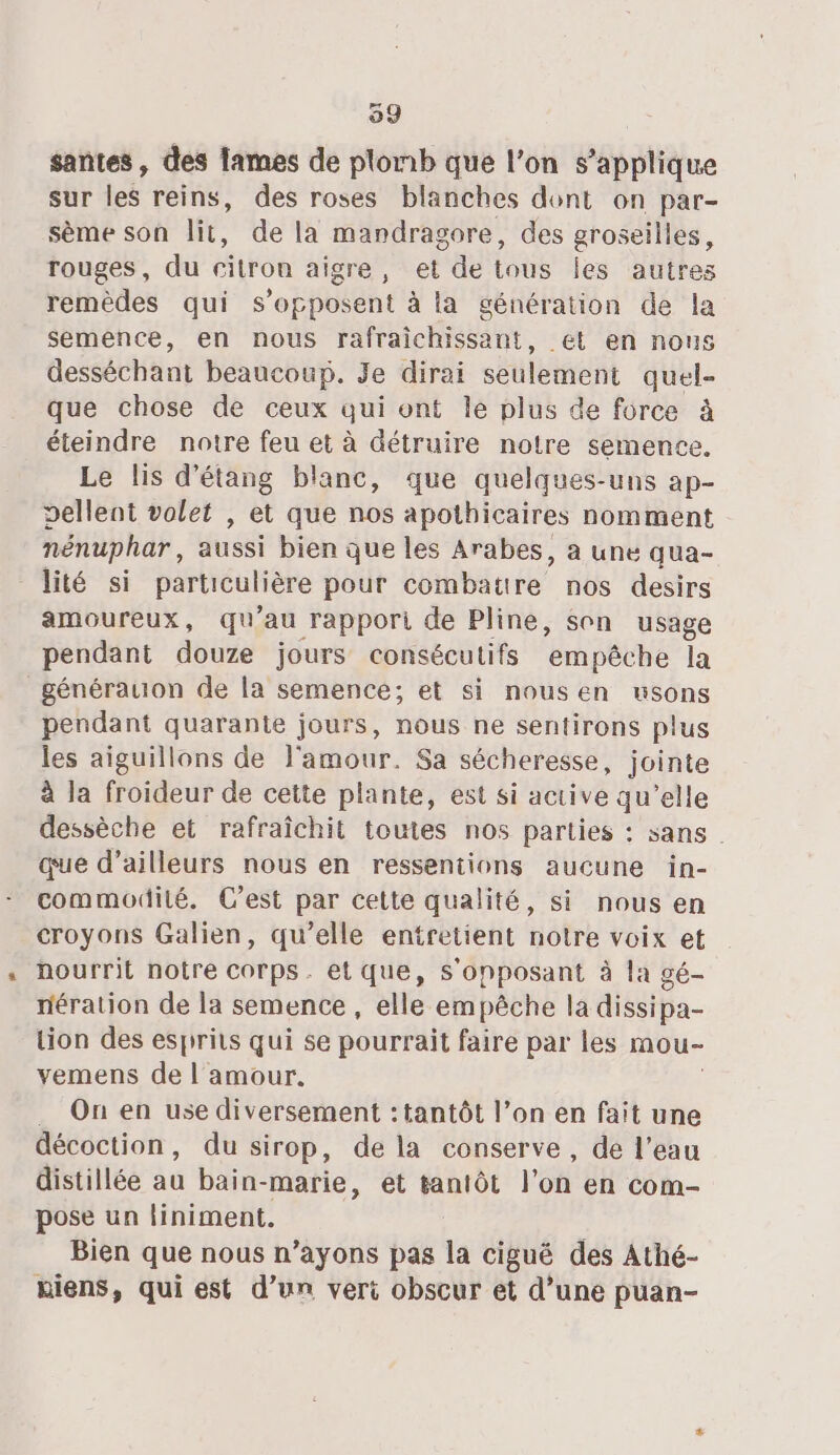 santes , des lames de plomb que l’on s'applique sur les reins, des roses blanches dont on par- sème son lit, de la mardragore, des groseilles, rouges, du citron aigre, et de tous les autres remèdes qui s'opposent à la génération de la semence, en nous rafraichissant, et en nous desséchant beaucoup. Je dirai seulement quel- que chose de ceux qui ont le plus de force à éteindre notre feu et à détruire notre semence Le lis d'étang blanc, que quelques-uns ap- dellent volet , et que nos apothicaires nomment nénuphar, aussi bien que les Arabes, à une qua- lité si particulière pour combatire nos desirs amoureux, qu'au rapport de Pline, son usage pendant douze jours consécutifs ‘empêche la générauon de la semence; et si nousen usons pendant quarante jours, nous ne sentirons plus les aiguillons de l'amour. Sa sécheresse, jointe à la froideur de cette plante, est si active qu’elle dessèche et rafraîchit toutes nos parties : sans | que d’ailleurs nous en ressentions aucune in- commodité. C’est par cette qualité, si nous en croyons Galien, qu’elle entretient notre voix et nourrit notre CODE. etque, S'opposant à la gé- nération de la semence , elle empêche la dissipa- Lion des esprits qui se pourrait faire par les mou- vemens de l'amour. . On en use diversement : tantôt l’on en fait une décoction, du sirop, de la conserve, de l’eau distillée au bain-marie, et tantôt l’on en com- pose un finiment. Bien que nous n’ayons pas la ciguëé des Athé- niens, qui est d’un veri obscur et d’une puan-