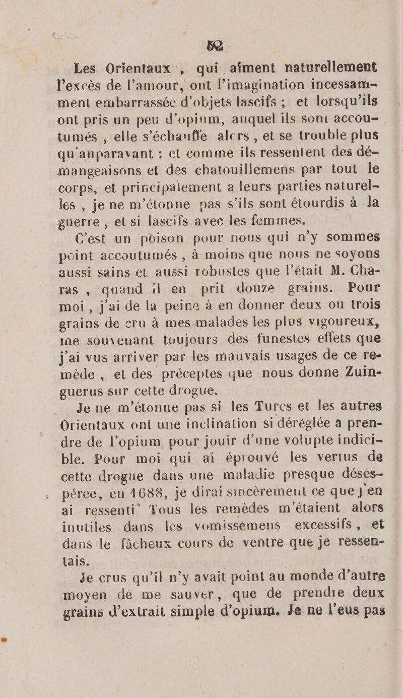 o Les Orientaux , qui aîment naturellement l’excès de l’amour, ont l’imagination incessam- ment embarrassée d'objets lascifs ; et lorsqu'ils ont pris un peu d’opium, auquel ils sont accou- tumés , elle s’échauffe alcrs , et se trouble plus qu'auparavant : et comme ils ressentent des dé- mangeaisons et des chatouillemens par tout le corps, et principalement a leurs parties naturel- les , je ne m'étonne pas s'ils sont étourdis à la guerre , et si lascifs avec les femmes. C'est un poison pour nous qui n’y sommes point accoutumés , à moins que nous ne SOyYOnS aussi sains et aussi robustes que l'était M. Cha- ras , quand il en prit douze grains. Pour moi, j'ai de la peire à en donner deux ou trois grains de cru à mes malades les plus vigoureux, ie souvenant toujours des funestes effets que j'ai vus arriver par les mauvais usages de ce re- mède , et des préceptes que nous donne Zuin- guerus sur cette drogue. Je ne m’étonue pas si les Turcs et les autres Orientaux ont une inclination si déréglée à pren- dre de l’opium pour jouir d’une volupte indici- ble, Pour moi qui ai éprouvé les verius de cette drogue dans une maladie presque déses- péree, en 1688, je dirai sincèrement ce que J'en ai ressenti Tous les remèdes m'étaient alors inutiles dans les vomissémens excessifs, et dans le fâcheux cours de ventre que je ressen- lais. Je crus qu’il n’y avait point au monde d’autre moyen de me sauver, que de prendre deux grains d'extrait simple d’opium. Je ne l’eus pas