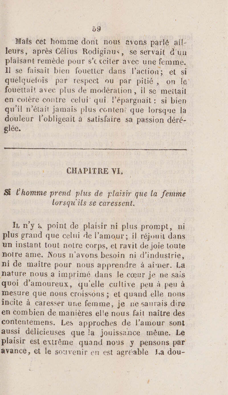 58 Mafs cet homme dont nous avons parlé ail- leurs, après Célius Rodiginus, se servait d'un plaisant remède pour s’cxciler avec une femme. 11 se faisait bien fouetter dans l’action; et si quelquelois par respect ou par pitié, on le fouettait avec plus de modération, il se mettait en cuière contre celui qui, Pépargnait : si bien qu'il n’était jamais plus content que lorsque la douleur l’obligeait à satisfaire sa passion déré- glée. _ CHAPITRE VI Si l’homme prend plus de plaisir que la femme lorsqu'ils se caressent. IL n’y 4 point de plaisir ni plus prompt, ni plus grand que celui de l'amour; il réjouit dans un instant tout notre corps, el ravit de joie toute notre ame. Nous n'avons besoin ni d’industrie, ni de maître pour nous apprendre à airner. La nature nous a imprimé dans le cœur je ne sais quoi d’amoureux, qu'elle cullive peu à peu à mesure que nous croissons ; et quand elle nous incite à caresser une femme, je ne saurais dire en combien de manières elle nous fait naître des contentemens. Les apprpGbes de l’amour sont aussi délicieuses que la jouissance même. Le plaisir est extrême quand nous y pensons par avance, et le souvenir en est agréable La dou-