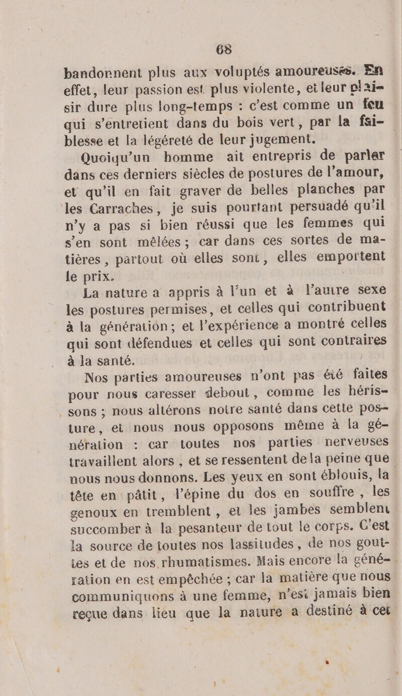 63 bandornent plus aux voluptés amoureuses. En effet, leur passion est plus violente, et leur plai- sir dure plus long-temps : c’est comme un feu qui s’entretient dans du bois vert, par la fsi- blesse et la légéreté de leur jugement. Quoiqu’un homme ait entrepris de parler dans ces derniers siècles de postures de l’amour, et qu’il en fait graver de belles planches par les Carraches, je suis pourtant persuadé qu'il n’y a pas si bien réussi que les femmes qui s’en sont mêlées; car dans ces sortes de ma- tières , partout où elles soni, elles emportent Le prix. La nature a appris à l’un et à l’autre sexe les postures permises, et celles qui contribuent à la génération; et l'expérience a montré celles qui sont défendues et celles qui sont contraires à la santé. Nos parties amoureuses n’ont pas éié faites pour nous caresser debout, comme les héris- sons ; nous altérons notre santé dans cetié pos- ture, et nous nous opposons même à la gé- nération : car toutes nos parties nerveuses travaillent alors , et se ressentent de la peine que nous nous donnons. Les yeux en sont éblouis, la tête en pâtit, l’épine du dos en souffre, les genoux en tremblent , ei les jambes semblent succomber à la pesanteur de tout le corps. C'est la source de toutes nos lassitudes , de nos gout- es et de nos rhumatismes. Mais encore la géné-. ration en est empêchée ; car la matière que nous communiquons à une femme, n’esi jamais bien reçue dans lieu que la naiure à destiné à cet