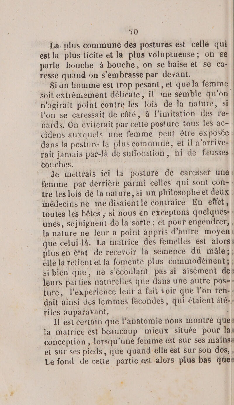 La. plus commune des postures est celle qui est la plus licite et la plus voluptueuse; on se parle bouche à bouche, on se baise et se ca- resse quand on s’embrasse par devant. Siun homme est trop pesant, et que la femme soit extrêmement délicate, il me semble qu’on pagirait point contre les lois de la nature, si l’on se caressait de côté, à limitation des re- nards. On éviterait par cette posture tous les ac- cidens auxquels une femme peut être exposée : dans la posture la plus commune, ét il n’arrive-: rait jamais par-là de suffocation, ni de fausses couches. | Je mettrais ici la posture de caresser une: femme par derrière parmi celles qui sont con-: tre les lois de la nature, si un philosopheet deux médecins ne me disaient le contraire En effet, toutes les bêtes ; si nous en exceplons quelqués-- unes, sejoignent de la sorte ; et pour engenürer, , la nature ne leur a point appris d'autre moyenk que celuilà. La matrice des femelles est alorss plus en é'at de recevoir la semence du mâle; ; elle la retient et la fomente plus commodéinent; ; si bien que, ne s’écoulant pas si aisément des leurs parties naturelles que dans une autre pos: ture, l'expérience leur a fait voir que l’on rén-- dait ainsi des femmes fécondes, qui étaient Sté-- riles auparavant. sil 1l est certain que l'anatomie nous montré ques la matrice est beaucoup mieux Située pour las conception , lorsqu'une femme est sur ses maihss et sur ses pieds, que quand elle ést sur Son dos, , Le fond de cette partie est alors plus bas que