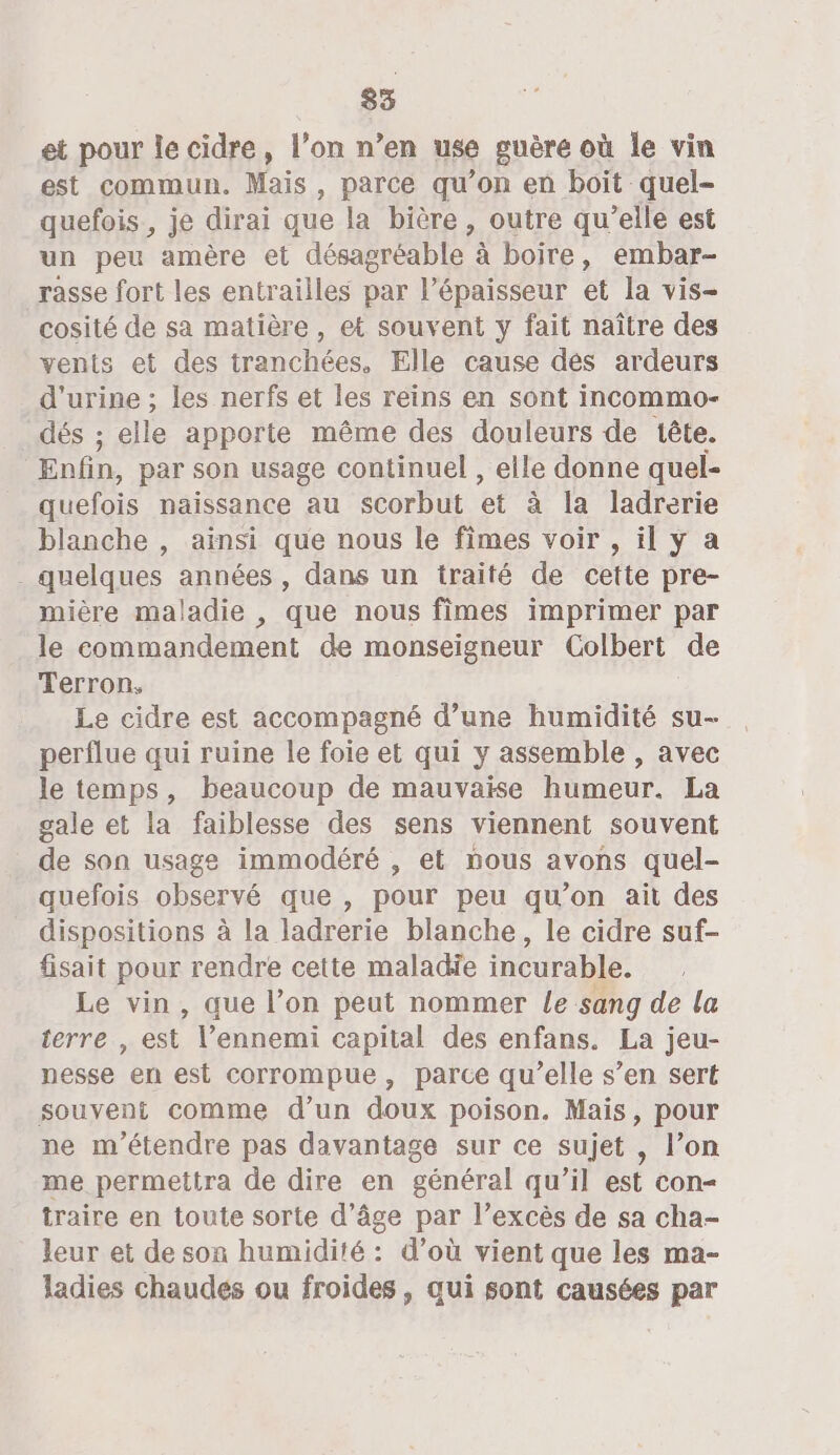 et pour le cidre, l’on n’en use guère où le vin est commun. Mais , parce qu’on en boit quel- quefois, je dirai que la bière, outre qu’elle est un peu amère et désagréable à boire, embar- rasse fort les entrailles par l'épaisseur et la vis- cosité de sa matière, et souvent y fait naître des vents et des tranchées. Elle cause dés ardeurs d'urine ; les nerfs et les reins en sont incommo- dés ; elle apporte même des douleurs de tête. | Enfin, par son usage continuel , elle donne quel- quefois naissance au scorbut et à la ladrerie blanche , ainsi que nous le fimes voir , il y a quelques années , dans un traité de cette pre- mière maladie , que nous fimes imprimer par le commandement de monseigneur Colbert de Terron. Le cidre est accompagné d’une humidité su perflue qui ruine le foie et qui y assemble , avec le temps, beaucoup de mauvaise humeur. La gale et la faiblesse des sens viennent souvent de son usage immodéré , et nous avons quel- quefois observé que , pour peu qu’on ait des dispositions à la ladrerie blanche, le cidre suf- fisait pour rendre cette maladie incurable. Le vin, que l’on peut nommer Le sang de la ferre., est” l’ennemi capital des enfans. La jeu- nesse en est corrompue, parce qu’elle s’en sert souvent comme d’un doux poison. Mais, pour ne m'étendre pas davantage sur ce sujet , l’on me permettra de dire en général qu’il est con= traire en toute sorte d'âge par l’excès de sa cha- leur et de son humidité : d’où vient que les ma- ladies chaudes ou froides , qui sont causées par