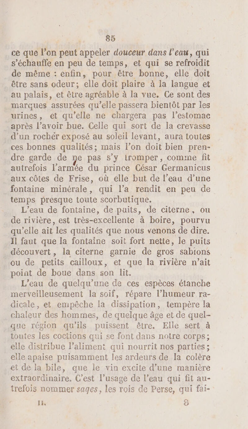 ce que l’on peut appeler douceur dans l’eau, qui s’échauffe en peu de temps, et qui se refroidit de même : enfin, pour .être bonne, elle doit être sans odeur; elle doit plaire à la langue et au palais, et être agréable à la vue. Ce sont des . marques assurées qu’elle passera bientôt par les urines, et qu’elle ne chargera pas l’estomae après l’avoir bue. Celle qui sort de la crevasse . d’un rochér exposé au soleil levant, aura toutes ces bonnes qualités; mais l’on doit bien pren- dre garde de ne pas s’y iromper, comme fit _autrefois l’armée du prince César Germanicus aux côtes de Frise, où elle but de l’eau d’une fontaine minérale, qui l’a rendit en peu de temps presque toute scorbutique. L’eau de fontaine, de puits, de citerne, ou de rivière, est très-excellente à boire, pourvu qu’elle ait les qualités que nous venons de dire. 11 faut que la fontaine soit fort nette, le puits découvert, la citerne garnie de gros sabions ou de petits cailloux, et que la rivière n’ait poiat de boue dans son lit. L'eau de quelqu’une de ces espèces étanche merveilleusement la soif, répare l’humeur ra- dicale, et empêche la dissipation, tempère la chaleur des hommes, de quelque âge et de quel- que région qu'ils puissent être. Elle sert à toutes les coctions qui se font dans notre corps: elle distribue laliment qui nourrit nos parties; elle apaise puisamment les ardeurs de la colère et de la bile, que le vin excite d’une manière extraordinaire. C’est l’usage de l’eau qui fit au- trefois nommer sages, les rois de Perse, qui fai- IE. ÿ