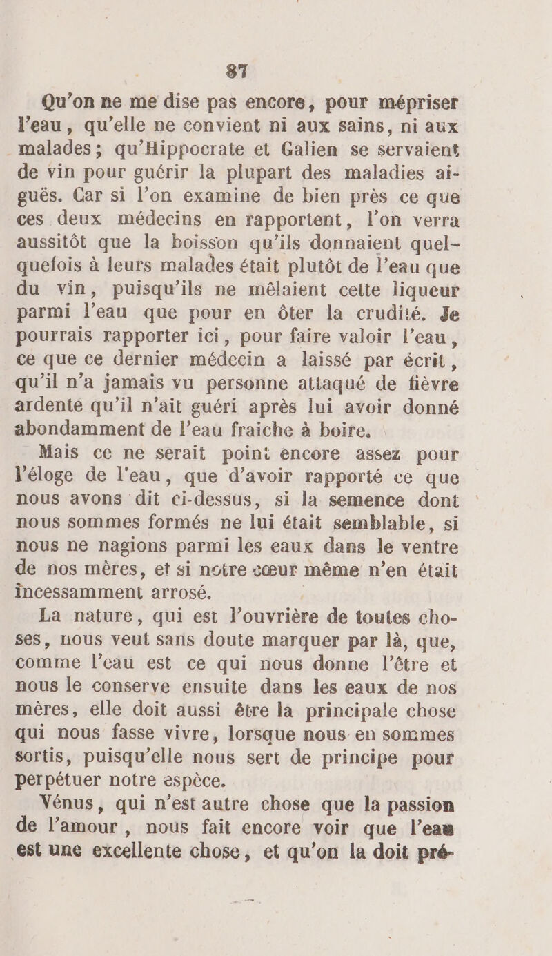 Qu'on ne me dise pas encore, pour mépriser l’eau, qu’elle ne convient ni aux sains, ni aux malades; qu’Hippocrate et Galien se servaient de vin pour guérir la plupart des maladies ai- guës. Car si l’on examine de bien près ce que ces deux médecins en rapportent, l’on verra aussitôt que la boisson qu’ils donnaient quel- quefois à leurs malades était plutôt de l’eau que du vin, puisqu'ils ne mêlaient cette liqueur parmi l’eau que pour en ôter la crudité. de pourrais rapporter ici, pour faire valoir l’eau, ce que ce dernier médecin a laissé par écrit, qu’il n’a jamais vu personne attaqué de fièvre ardente qu’il n’ait guéri après lui avoir donné abondamment de l’eau fraiche à boire. Mais ce ne serait poini encore assez pour V’éloge de l'eau, que d’avoir rapporté ce que nous avons dit ci-dessus, si la semence dont nous sommes formés ne lui était semblable, si nous ne nagions parmi les eaux dans le ventre de nos mères, et si notre cœur même n’en était incessamment arrosé. | La nature, qui est l’ouvrière de toutes cho- ses, nous veut sans doute marquer par là, que, comme l’eau est ce qui nous donne l’être et nous le conserve ensuite dans les eaux de nos mères, elle doit aussi être la principale chose qui nous fasse vivre, lorsque nous en sommes sortis, puisqu'elle nous sert de principe pour perpétuer notre espèce. Vénus, qui n’est autre chose que la passion de l’amour , nous fait encore voir que l’eau est une excellente chose, et qu’on la doit pré-