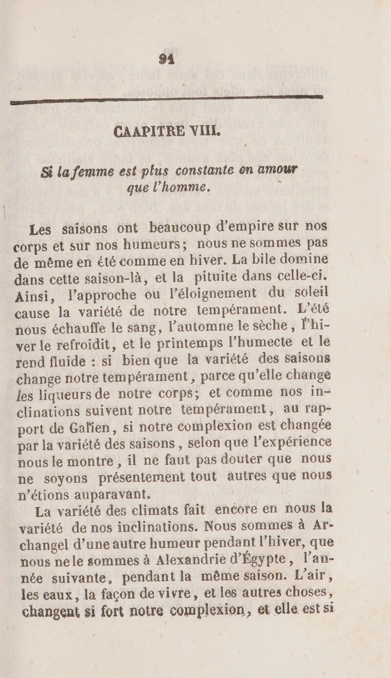 94 EE CAAPITRE VIIL Si la femme est plus constante en amour que l’homme. x Les saisons ont beaucoup d’empire sur nos corps et sur nos humeurs; nous ne sommes pas de même en été comme en hiver. La bile domine dans cette saison-là, et la pituite dans celle-ci. Ainsi, l'approche ou l'éloignement du soleil cause la variété de notre tempérament. L'été nous échauffe le sang, l’automne le sèche, lhi- ver le refroidit, et le printemps l’humecte et le rend fluide : si bien que la variété des saisons change notre tempérament, parce qu’elle change les liqueurs de notre corps; et comme nos in- clinations suivent notre tempérament, au rap- port de Galien, si notre complexion est changée par la variété des saisons , selon que l'expérience nous le montre , il ne faut pas douter que nous ne soyons présentement tout autres que nous n’étions auparavant. 28 La variété des climats fait encore en nous la variété de nos inclinations. Nous somimes à Ar- changel d’une autre humeur pendant l'hiver, que nous nele sommes à Alexandrie d'Égypte, l’an- née suivante, pendant la même saison. L’air, les eaux, la façon de vivre, et les autres choses, changent si fort notre complexion, et elle est si