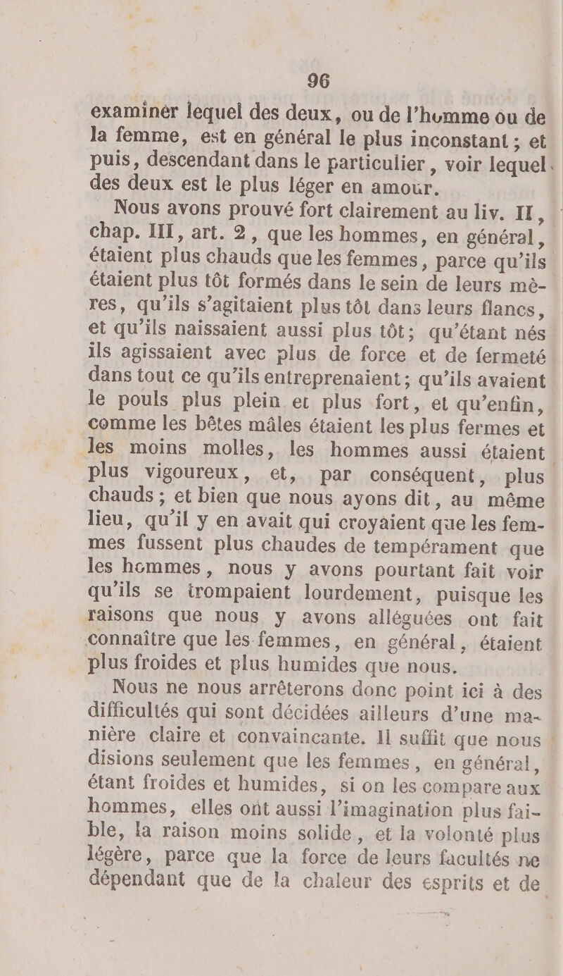 examinér lequel des deux, ou de l’humme ou de la femme, est en général le plus inconstant ; et puis, descendant dans le particulier , voir lequel: des deux est le plus léger en amour. Nous avons prouvé fort clairement au liv. IF, chap. IT, art. 2, que les hommes, en général, étaient plus chauds que les femmes, parce qu'ils étaient plus tôt formés dans le sein de leurs mè- res, qu'ils s’agitaient plus tôt dans leurs flancs, et qu'ils naïssaient aussi plus tôt; qu’étant nés ils agissaient avec plus de force et de fermeté dans tout ce qu’ils entreprenaient ; qu’ils avaient le pouls plus plein ec plus fort, et qu’enfin, comme les bêtes mâles étaient les plus fermes et Jes moins molles, les hommes aussi étaient | plus vigoureux, et, par conséquent, plus chauds ; et bien que nous ayons dit, au même lieu, qu’il y en avait qui croyaient que les fem- mes fussent plus chaudes de tempérament que les hommes, nous y avons pourtant fait voir qu’ils se irompaient lourdement, puisque les raisons que nous y avons alléguées ont fait connaître que les femmes, en général, étaient plus froides et plus humides que nous. Nous ne nous arrêterons donc point ici à des difficuliés qui sont décidées ailleurs d’une ma- nière claire et convaincante. 11 suffit que nous ! disions seulement que les femmes, en général, étant froides et humides, si on les compare aux hommes, elles ont aussi l'imagination plus fai- ble, la raison moins solide , et la volonté plus légère, parce que la force de leurs facultés ne dépendant que de la chaleur des esprits et de