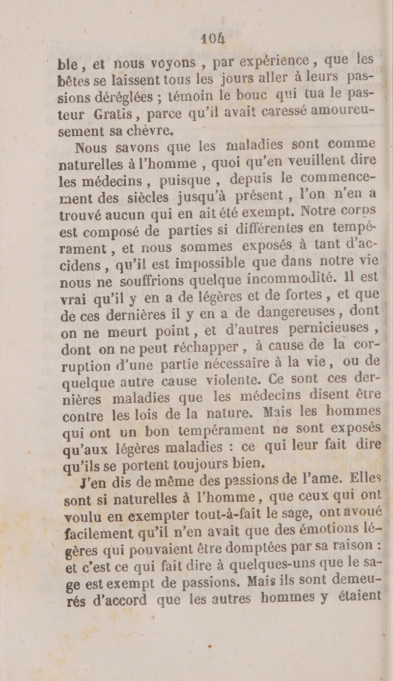 40h ‘ble, et nous voyons , par expérience , que les bêtes se laissent tous les jours aller à leurs pas- sions déréglées ; témoin le bouc qui tua le pas- | teur Gratis, parce qu’il avait caressé amoureu- sement sa chèvre. Nous savons que les maladies sont comme naturelles à l’homme , quoi qu’en veuillent dire les médecins, puisque , depuis le commence- ment des siècles jusqu’à présent , l’on n’en a trouvé aucun qui en ait été exempt. Notre corps est composé de parties si différentes en tempé- rament , et nous sommes exposés à tant d’ac- cidens , qu’il est impossible que dans notre vie nous ne souffrions quelque incommodité. Il est vrai qu’il y en a de légères et de fortes , et que de ces dernières il y en a de dangereuses , dont” on ne meurt point, et d’autres pernicieuses , . dont on ne peut réchapper , à cause de la cor- ruption d’une partie nécessaire à la vie, ou de, quelque autre cause violente. Ce sont ces der- nières maladies que les médecins disent être contre les lois de la nature. Mais les hommes qui ont un bon tempérament né sont exposés qu'aux légères maladies : ce qui leur fait dire. qu'ils se portent toujours bien. | J'en dis de même des p2ssions de l’ame. Elles, sont si naturelles à l’homme, que ceux qui ont. voulu en exempter tout-à-fait le sage, ont avoué facilement qu’il n’en avait que des émotions lé- gères qui pouvaient être domptées par sa raison : et c’est ce qui fait dire à quelques-uns que le sa-. ge est exempt de passions. Mais ils sont demeu- rés d'accord que les autres hommes y étaient