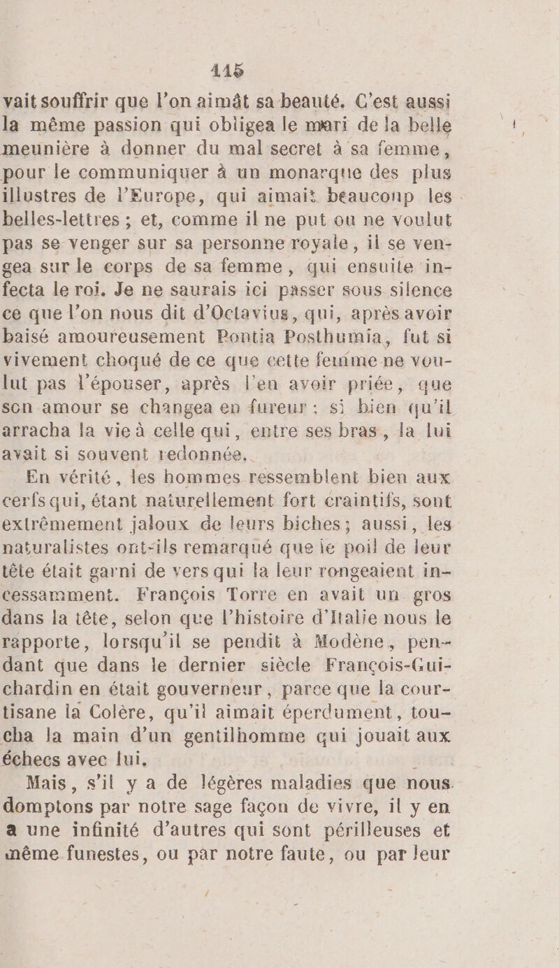 vait souffrir que l’on aimât sa beauté. C'est aussi la même passion qui obligea le mari de la belle meunière à donner du mal secret à sa femme, pour le communiquer à un monarque des plus illustres de l’Europe, qui aimait beauconp les: belles-lettres ; et, comme il ne put ou ne voulut pas se venger sur sa personne royale, il se ven- gea sur le corps de sa femme, qui ensuite in- fecta le roi, Je ne saurais iei passer sous silence ce que l’on nous dit d’Octavius, qui, après avoir baisé amoureusement Pontia Posthumia, fut si vivement choqué de ce que cette femme ne vou- lut pas l’épouser, après l'en avoir priée, que son amour se changea en fureur: si bien qu'il arracha la vie à celle qui, entre ses bras, la lui avait si souvent redonnée.. En vérité, les hommes ressemblent bien aux cerfs qui, étant naturellement fort craintifs, sont extrêmement jaloux de leurs biches; aussi, les naturalistes ont-ils remarqué que ie poil de leur tête était garni de vers qui la leur rongeaient in- cessamment. François Torre en avait un gros dans la tête, selon que l’histoire d'Italie nous le rapporte, lorsqu'il se pendit à Modène, pen- dant que dans le dernier siècle François-Gui- chardin en était gouverneur, parce que la cour- tisane la Colère, qu'il aimait éperdument, tou- cha la main d’un gentilhomme qui jouait aux échecs avec lui. ibn Mais, s’il y a de légères maladies que nous. domptons par notre sage façon de vivre, il y en a une infinité d’autres qui sont périlleuses et nême funestes, ou par notre faute, ou par leur {