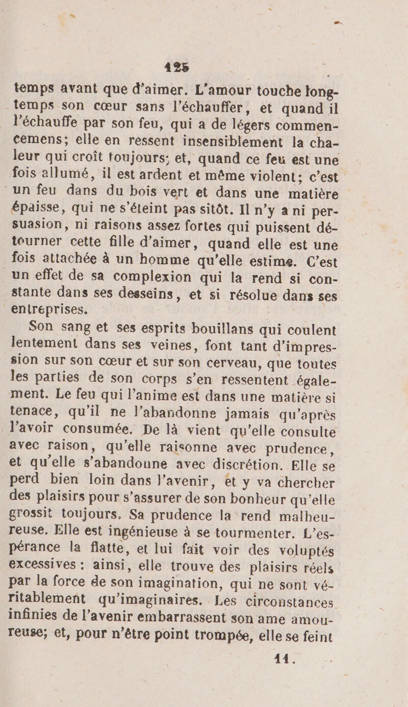 temps avant que d'aimer, L'amour touche long- temps son cœur sans l’échauffer, et quand il l'échauffe par son feu, qui a de légers commen- cemens; elle en ressent insensiblement la cha- leur qui croît toujours; et, quand ce feu est une fois allumé, il est ardent et même violent; c’est un feu dans du bois vert et dans une matière épaisse, qui ne s'éteint pas sitôt. Il n’y a ni per- suasion, ni raisons assez fortes qui puissent dé- tourner cette fille d'aimer, quand elle est une fois attachée à un homme qu’elle estime. C’est un effet de sa complexion qui la rend si con- stante dans ses desseins, et si résolue dans ses entreprises. Son sang et ses esprits bouillans qui coulent lentement dans ses veines, font tant d’impres- sion sur son Cœur et sur son cerveau, que toutes les parties de son corps s’en ressentent égale- ment. Le feu qui l'anime est dans une matière si tenace, qu'il ne l’abandonne jamais qu'après lavoir consumée. De là vient qu’elle consulte avec raison, qu’elle raisonne avec prudence, et qu’elle s’abandonne avec discrétion. Elle se perd bien loin dans l'avenir, et y va chercher des plaisirs pour s’assurer de son bonheur qu’elle grossit toujours. Sa prudence la rend matheu- reuse. Elle est ingénieuse à se tourmenter. L’es- pérance la flatte, et lui fait voir des voluptés excessives : ainsi, elle trouve des plaisirs réels par la force de son imagination, qui ne sont vé- ritablement qu’imaginaires. Les circonstances infinies de l’avenir embarrassent son ame amou- reuse; et, pour n'être point trompée, elle se feint 44.