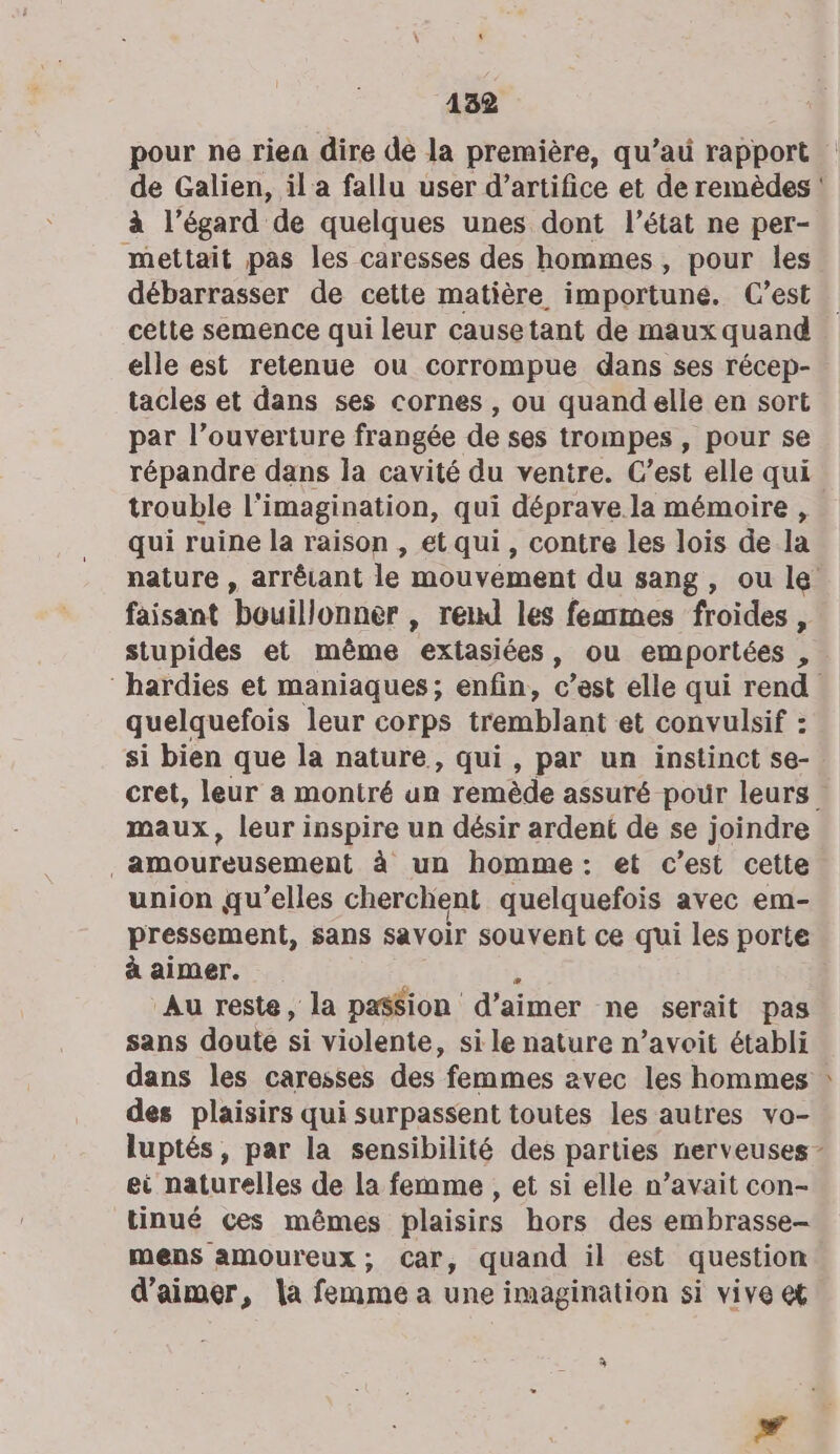 4132 pour ne rien dire de la première, qu’au rapport de Galien, il a fallu user d’artifice et de remèdes : à l'égard de quelques unes dont l’état ne per- mettait pas les caresses des hommes, pour les débarrasser de cette matière importuné. C’est cétte semence qui leur causetant de maux quand elle est retenue ou corrompue dans ses récep- tacles et dans ses cornes , ou quand elle en sort par l’ouverture frangée de ses trompes , pour se répandre dans la cavité du ventre. C’est elle qui trouble l'imagination, qui déprave.la mémoire , qui ruine la raison , et qui, contre les lois de la nature , arrêrant le mouvement du sang, ou le faisant bouillonner , reul les femmes froides , stupides et même extasiées, ou emportées , ‘hardies et maniaques; enfin, c’est elle qui rend quelquefois leur corps tremblant et convulsif : si bien que la nature, qui, par un instinct se- cret, leur a montré un remède assuré pour leurs . maux, leur inspire un désir ardent de se joindre FRANS. à un homme: et c’est cette union qu’elles cherchent quelquefois avec em- pressement, sans savoir souvent ce qui les porte à aimer. Au reste, la patsion d'aimer ne serait pas sans doute si violente, si le nature n’avoit établi dans les caresses des femmes avec les hommes des plaisirs qui surpassent toutes les autres vo- luptés, par la sensibilité des parties nerveuses - ei naturelles de la femme , et si elle n’avait con- tinué ces mêmes plaisirs hors des embrasse- mens amoureux, Car, quand il est question d'aimer, la femme a une imagination si vive et à #