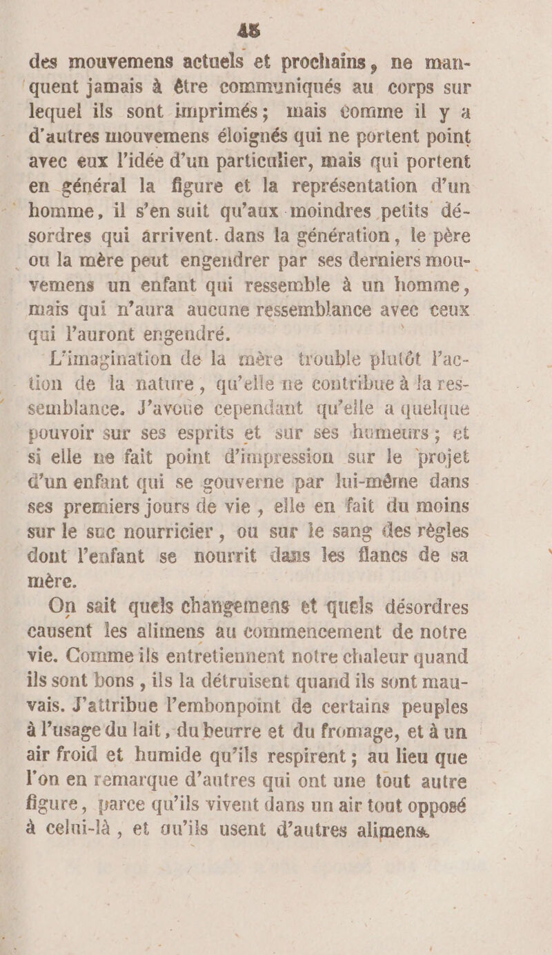 45 des mouvemens actuels et prochains, ne man- ‘quent jamais à être communiqués au corps sur lequel ils sont imprimés; mais Comme il y à d’autres mouvemens éloignés qui ne portent point avec eux l’idée d’un particutier, mais qui portent en général la figure et la représentation d’un homme, il s’en suit qu'aux moindres petits dé- sordres qui ârrivent. dans la génération, le père . ou la mère peut engendrer par ses derniers mou- vemens un enfant qui ressemble à un homme, mais qui n'aura aucune ressemblance avec ceux qui l’auront engendré. L'imagination de la mère trouble plutôt lac- tion de la nature, qu’elle ne contribue à fa res- semblance. J'avoue cependant qu’elle a quelque pouvoir sur ses esprits et sur ses humeurs; £t si elle ne fait point d'impression sur le projet d’un enfant qui se gouverne par lui-même dans ses premiers jours de vie , elle en fait du moins sur le suc nourricier , ou sur ie sang les règles dont l'enfant se nourrit dans les flancs de sa ère. On sait quels changemens et quels désordres causent les alimens au commencement de notre vie. Comme ils entretiennent notre chaleur quand ils sont bons , ils la détruisent quand ils sont mau- vais. J’atiribue l’embonpoint de certains peuples à l’usage du lait , du beurre et du fromage, et à un air froid et humide qu’ils respirent ; au lieu que l'on en remarque d’autres qui ont une tout autre figure, parce qu’ils vivent dans un air tout opposé à celte. là , et auw’iis usent d’autres alimens