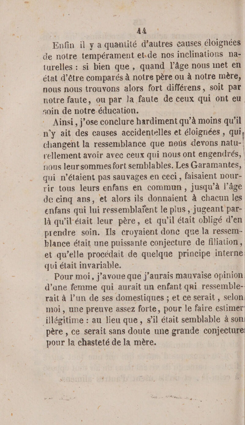 A4 Eofn il y a quantité d’autres causes éloignées de notre tempérament et-de nos inclinations na- turelles : si bien que, quand l’âge nous inet en état d’être comparés à notre père ou à notre mère, nous nous trouvons alors fort différens, soit par notre faute, ou par Ja faute de ceux qui ont eu soin de notre éducation. Ainsi, j'ose conclure hardiment qu’à moins qu’il n'y ait des causes accidentelles et éloignées , qui changent la ressemblance que noùûs devons natu-| rellement avoir avec ceux qui nous ont engendrés, nous leur sommes fort semblables. Les Garamantes, qui n'étaient pas sauvages en ceci, faisaient nour- rir tous leurs enfans en commun, jusqu’à l’âge de cinq ans, et alors ils donnaient à chacun les enfans qui lui ressemblaïent le plus , jugeant par- là qu'ilétait leur père, et qu'il était obligé d’en prendre soin. Ils croyaient donc que la ressem- blance était une puissante conjecture de filiation, et qu elle procédait de quelque principe interne qui était invariable. Pour moi, j’avoue que j'aurais mauvaise RE | d’ane femme qui aurait un enfant qai ressemble- rait à l’un de ses domestiques ; et ce serait , selon moi, une preuve assez forte, pour le faire estimer ‘ilieitime : au lieu que, sil était semblable à son père , ce serait sans doute une grande conjecture pour la chasteté de la mère.