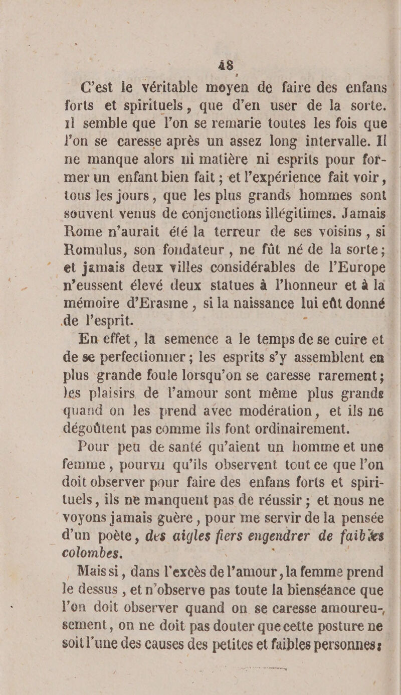 Â8 C’est le véritable moyen de faire des enfans | forts et spirituels, que d’en user de la sorte. 1l semble que lon se remarie toutes les fois que l'on se caresse après un assez long intervalle. Il ne manque alors ni matière ni esprits pour for- mer un enfant bien fait ; et l’expérience fait voir, tous les jours, que les plus grands hommes sont souvent venus de conjonctions illégitimes. Jamais Rome n’aurait été la terreur de ses voisins , si Romulus, son fondateur , ne füt né de la sorte; et jamais deux villes considérables de l’Europe. n’eussent élevé deux statues à l’honneur et à la mémoire d’'Erasme , si la naissance lui eût donné de l'esprit. £ En effet, là semence a le temps de se cuire et de se perfectionner ; les esprits s’y assemblent en plus grande foule lorsqu’on se caresse rarement ; les plaisirs de l’amour sont même plus grands quand on les prend avec modération, et ils ne dégoütent pas comme ils font ordinairement. Pour peu de santé qu’aient un homme et une femme , pourvu qu’ils observent tout ce que l’on doit observer pour faire des enfans forts et spiri- tuels, ils ne manquent pas de réussir ; et nous ne voÿons jamais guère , pour me servir de la pensée d’un poète, des aigles fi ers engendrer de faib ts colombes. Mais si, dans l'excès a TON, la femme prend le dessus , et n’observe pas toute la bienséance que Von doit observer quand on se caresse amoureu-, sement, on ne doit pas douter que cette posture ne soit l'une des causes des petites et faibles personnes: eg