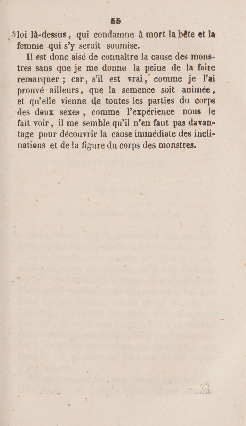 58 :$loi là-dessus, qui condamne à mort la bête et la _ femme qui s’y serait soumise. | IL est donc aisé de connaître la cause des mons- tres sans que je me donne la peine de la faire remarquer ; car, s’il est vrai, comme je l'ai prouvé ailleurs, que la semence soit animée, et qu’elle vienne de toutes les parties du corps des deux sexes, comme l’expérience nous le fait voir, il me semble qu’il n’en faut pas davan- tage pour découvrir la cause ininédiate des ineli- nations et de la figure du corps des monstres.