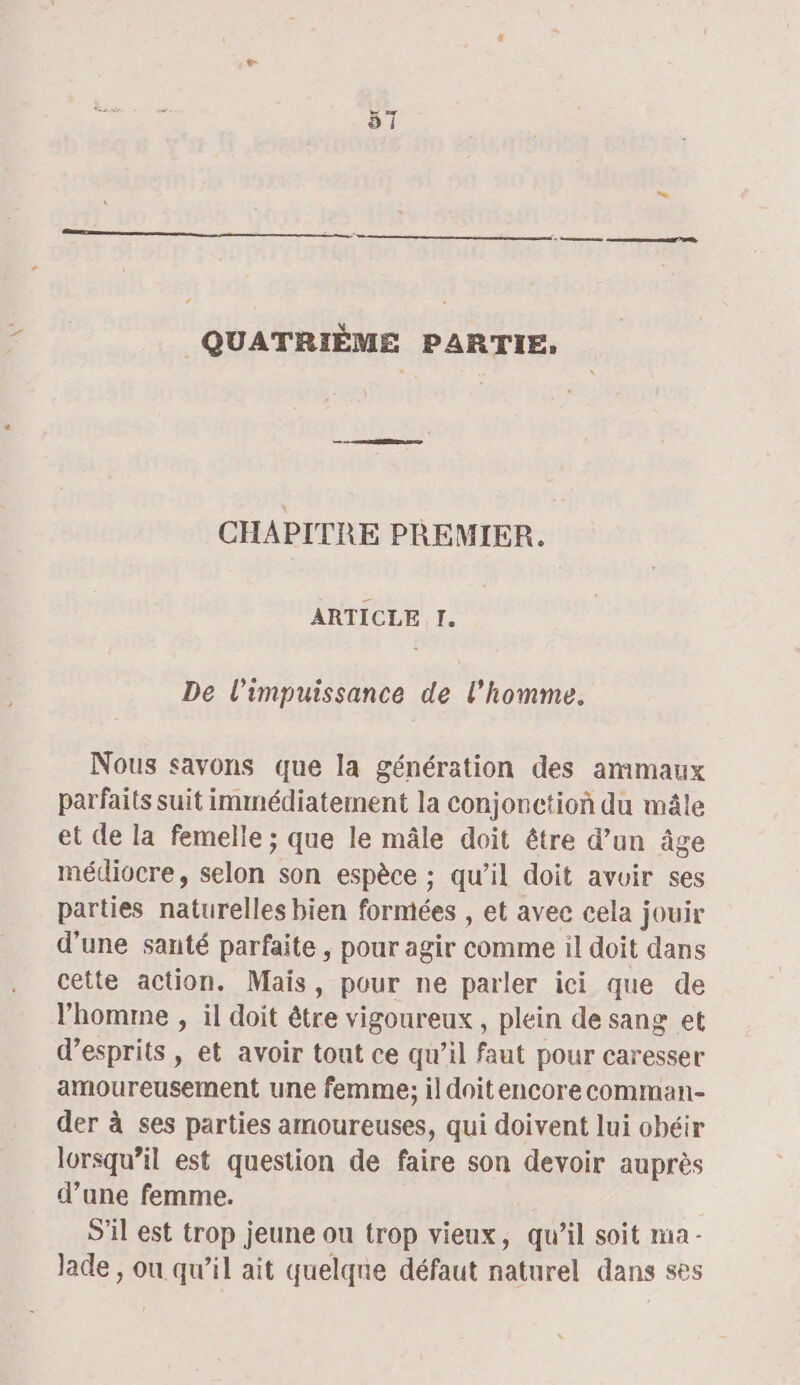 : nn een 0, QUATRIÈME PARTIE, CHAPITRE PREMIER. ARTICLE I. De l'impuissance de l’homme. Nous savons que la génération des amimaux parfaits suit immédiatement la conjonction du mâle et de la femelle ; que le mâle doit être d’un âge médiocre, selon son espèce ; qu’il doit avoir ses parties naturelles bien formées , et avec cela jouir d'une santé parfaite , pour agir comme il doit dans cette action. Maïs, pour ne parler ici que de l’homme , il doit être vigoureux, plein de sang et d’esprits , et avoir tout ce qu’il faut pour caresser amoureusement une femme; il doitencore comman- der à ses parties amoureuses, qui doivent lui obéir lorsqu'il est question de faire son devoir auprès d’une femme. S'il est trop jeune ou trop vieux, qu’il soit ma - Jade , ou qu’il ait quelqne défaut naturel dans ses