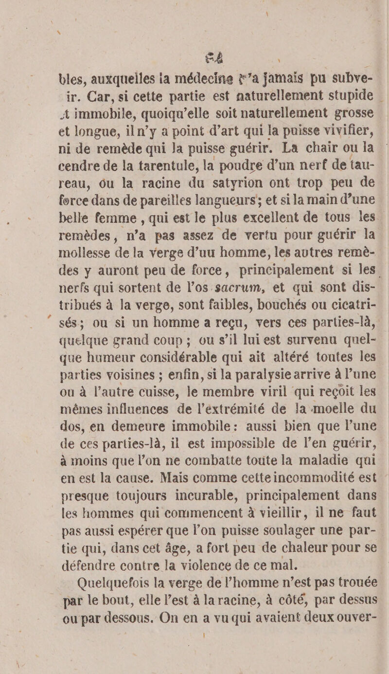 bles, auxquelles ia médecine &amp;’a jamais pu subve- ir. Car, si cette partie est naturellement stupide | 4 immobile, quoiqu’elle soit naturellement grosse et longue, iln’y a point d’art qui la puisse vivifier, ni de remède qui la puisse guérir. La chair ou la cendre de la tarentule, la poudre d’un nerf de tau- reau, Ou la racine du satyrion ont trop peu de force dans de pareilles langueurs'; et si la main d’une belle femme , qui est le plus excellent de tous les. remèdes, n’a pas assez de vertu pour guérir la mollesse de la verge d’uu homme, les autres remè- des y auront peu de force, principalement si les. nerfs qui sortent de l’os sacrum, et qui sont dis- tribués à la verge, sont faibles, bouchés ou cicatri- sés; ou si un homme a reçu, vers ces parties-là, quelque grand coup ; ou s’il lui est survenu quel- que humeur considérable qui ait altéré toutes les parties voisines ; enfin, si la paralysie arrive à l’une ou à l’autre cuisse, le membre viril qui reçoit les mêmes influences de l'extrémité de la moelle du dos, en demeure immobile: aussi bien que l’une de ces parties-là, il est impossible de l’en guérir, à moins que l’on ne combatte toute la maladie qui en est la cause. Mais comme cette incommodité est presque toujours incurable, principalement dans les hommes qui commencent à vieillir, il ne faut pas aussi espérer que l’on puisse soulager une par- tie qui, dans cet âge, a fort peu de chaleur pour se défendre contre la violence de ce mal. Quelquefois la verge de l’homme n’est pas trouée par le bout, elle l’est à la racine, à côté, par dessus ou par dessous. On en a vu qui avaient deux ouver- Il