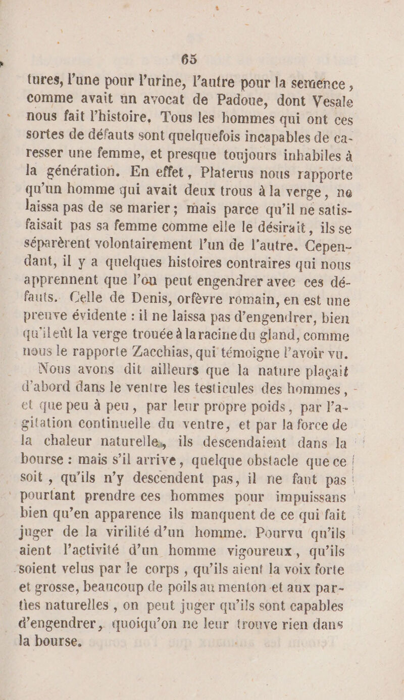 tures, l’une pour l'urine, l’autre pour la semence, comme avait un avocat de Padoue, dont Vesale nous fait l’histoire, Tous les hommes qui ont ces sortes de défauts sont quelquefois incapables de ca- resser une femme, et presque toujours inhabiles à la génération. En effet, Platerus nous rapporte qu'un homme qui avait deux trous à la verge, ne laissa pas de se marier; mais parce qu’il ne satis- faisait pas sa femme comme elle le désirait, ils se séparèrent volontairement l’un de l’autre. Cepen- dant, il y a quelques histoires contraires qui nous apprennent que l’on peut engendrer avee ces dé- fauts. Celle de Denis, orfèvre romain, en est une preuve évidente : il ne laissa pas d’engendrer, bien qu'ileût la verge trouée à laracine du gland, comme nous le rapporte Zacchias, qui témoigne l'avoir vu. Nous avons dit ailleurs que la nature plaçait et que peu à peu, par leur propre poids, par la gitation continuelle du ventre, et par la force de bourse : mais s’il arrive, quelque obstacle que ce soit , qu’ils n’y descendent pas, il ne fant pas aient l’activité d’un homme vigoureux, qu’ils “soient velus par le corps , qu’ils aient la voix forte et grosse, beaucoup de poils au menton-et aux par- ties naturelles , on peut juger qu’ils sont capables dengendrer, quoiqu’on ne leur trouve rien dans la bourse,