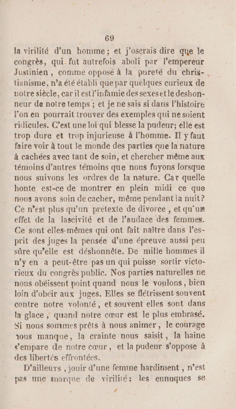 la virilité d’un homme; et j’oserais dire que le congrès, qui. fut autrefois aboli par Pemperenur - Justinien, comme opposé à la pureté du chris-. tianisme, n’a été établi que par quélques curieux de uotre siècle, car il est l’infamie des sexesetle deshon- neur de notre temps ; et je ne sais si dans l’histoire l'on en pourrait trouver des exemples qui ne soient ridicules. C’est une loï qui blesse la pudeur; elle est trop dure et trop injurieuse à l’homme. Il y faut faire voir à tout le monde des parties que la nature à cachées avec tant de soin, et chercher même aux témoins d’autres témoins que nous fuyons lorsque nous suivons les orüres de la nature. Car quelle honte est-ce de montrer en plein midi ce que nous avons soin de cacher, même pendant ia nuit? Ce n’est plus qu'un prétexte de divorce , et qu'ur effet de la lascivité et de laudace des femmes. Ce sont elles-mêmes qui ont fait naître dans l’es- prit des juges la pensée d’une épreuve aussi peu sûre qu’elle est déshonnête. De mille hommes il nyen a peut-être pas un qui puisse sortir victo- rieux du congrès publie. Nos parties naturelles ne nous obéissent point quand nous le vonlons, bien loin d’obéir aux juges. Elles se flétrissent souvent contre notre volonté, et souvent elles sont dans la glace ; quand notre cœur est le plus embrasé. Si nous sommes prêts à nous animer, le courage dous manque, la crainte nous saisit, la haine s'empare de notre cœur, et la pudeur s'oppose à des libertés effrontées. D'ailleurs , jouir d’une femme hardirnent , n’est pas une marque de virillté: les eunuques 56 #