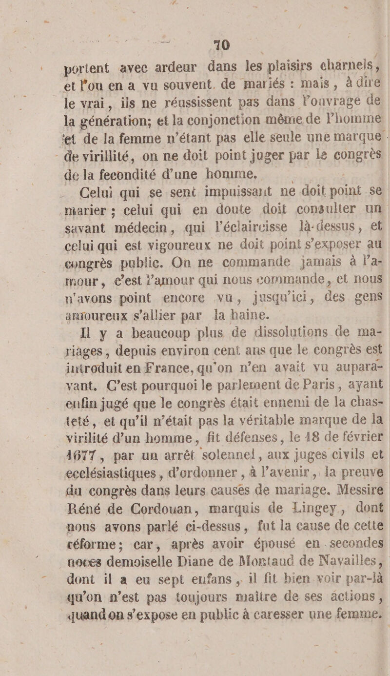 portent avec ardeur dans les plaisirs charnels;, et lou en a vu souvent. de mariés : mais, à diré le vrai, ils ne réussissent pas dans l’ouvrage de la génération; et la conjonetion même de l'homme tt de la femme n’étant pas elle seule une marque : - de virillité, on ne doit point juger par le congrès de la fecondité d’une homme. Celui qui se sent impuissant ne doit point se marier ; celui qui en doute doit consulter un savant médecin, qui l’éclaircisse là-dessus, et celui qui est vigoureux ne doit point s EXPOSET au congrès public. On ne commande jamais à l'ai mour, €est l'amour qui nous commande, et nous n'avons point encore vu, jusqu'ici, des gens amoureux s’allier par la haine. Il y a beaucoup plus de dissolutions de ma- riages , depuis environ cent ans que le congrès est itroduit enFrance,qu'on n’en avait vu aupara- vant. C’est pourquoi le parleraent de Paris, ayant enfin jugé que le congrès était ennemi de la chas- teté, et qu’il n’était pas la véritable marque de la virilité d’un homme, fit défenses, le 18 de février 4677, par un arrêt solennel, aux juges civils et ecelésiastiques , d’ordonner , à l'avenir, la preuve du congrès dans leurs causes de mariage. Messire Réné de Cordouan, marquis de Lingey, Gont aous avons parlé ci-dessus, fut la cause de cette céforme; car, après avoir épousé en secondes noces demoiselle Diane de Montaud de Navailles, dont il a eu sept enfans , il fit bien voir par-là qu’on n’est pas toujours maitre de ses actions, quand on s'expose en public à caresser une femme.