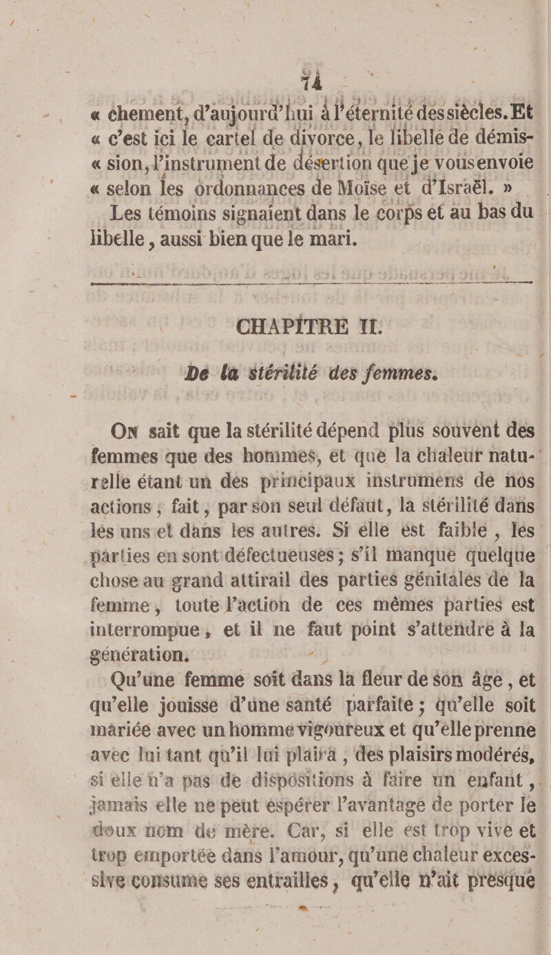 « éhement, d’aujour dhui À l'éternité dessiècles. Et. « c’est ici le cartel de divorce, le libelle de démis- « sion, l'instrument de désertion que je vous envoie « selon Îes ordonnances de Moïse et d'Israël. Les témoins signaient dans le Corps et au jai du | libelle , aussi bien que le mari. ep a. — DADE E T CHAPITRE IL De la stérilité des femmes. On sait que la stérilité dépend plus souvent des femmes que des hommes, et que la chaleur natu-! relle étant un des principaux instrumens de nos actions ; fait, par son seul défaut, la stérilité dans les uns et dans les autres. Si elle ést faible , les parties en sont: défectueuses ; s’il manque quelque chose au grand attirail des parties génitales de la femme, toute l’action de ces mêmes parties est interrompue, et il ne faut point s'attendre à la génération. je Qu’une femme soit dans la fléur de son âge , et qu’elle jouisse d’une santé parfaite ; qu’elle soit mâriéé avec un homme vigoureux et qu’elle prenne avec lui tant qu’il lai plaira , des plaisirs modérés, si elle n’a pas de dispositions à faire un enfant, jemais elle ne peut espérer Pavantage de porter le doux nom de mère. Car, si elle ést trop vive et trop emportée dans l amour, qu’une chaleur exces- slve consume ses rome qu Ma n'ait per —-