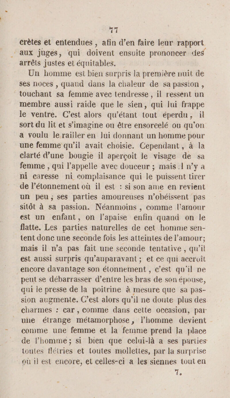 crètes et entendues , afin d’en faire leur rapport aux juges, qui doivent ensuite prononcer des arrêts justes et équitables. Un homme est bien surpris la première nuit de ses noces , quand dans la chaleur de sa passion, touchant sa femme avec tendresse , il ressent un membre aussi raide que le sien, qui lui frappe le ventre. C’est alors qu’étant tout éperdu, il sort du lit et s’imagine ou être ensorcelé ou qu’on a voulu lerailler en Jui donnant un homme pour une femme qu’il avait choisie. Cependant , à la clarté d’une bougie il aperçoit le visage de sa femme , qui l'appelle avec douceur ; mais :1 n’y a ni caresse ni complaisance qui le puissent tirer de l’étonnement où il est : si son ame en revient un peu; ses parties amoureuses n’obéissent pas sitôt à sa passion. Néanmoins , comme l'amour est un enfant, on l’apaise enfin quand on le flatte. Les parties naturelles de cet homme sen- tent done une seconde fois les atteintes de l’amour; mais il n’a pas fait une seconde tentative , qu’il est aussi surpris qu'auparavant ; et ce qui accroît encore davantage son étonnement , c’est qu'il ne peut se débarrasser d’entre les bras de son épouse, qui le presse de la poitrine à mesure que sa pas- sion augmente. C’est alors qu’il ne doute plus des charmes : car , Comme dans cette occasion, par uhe étrange métamorphose, l’homme devient comme une femme et la femme prend la place de l’homme; si bien que celui-là a ses parties toutes tlétries et toutes mollettes, par la surprise où il est encore, et celles-ci a les siennes tout en ds