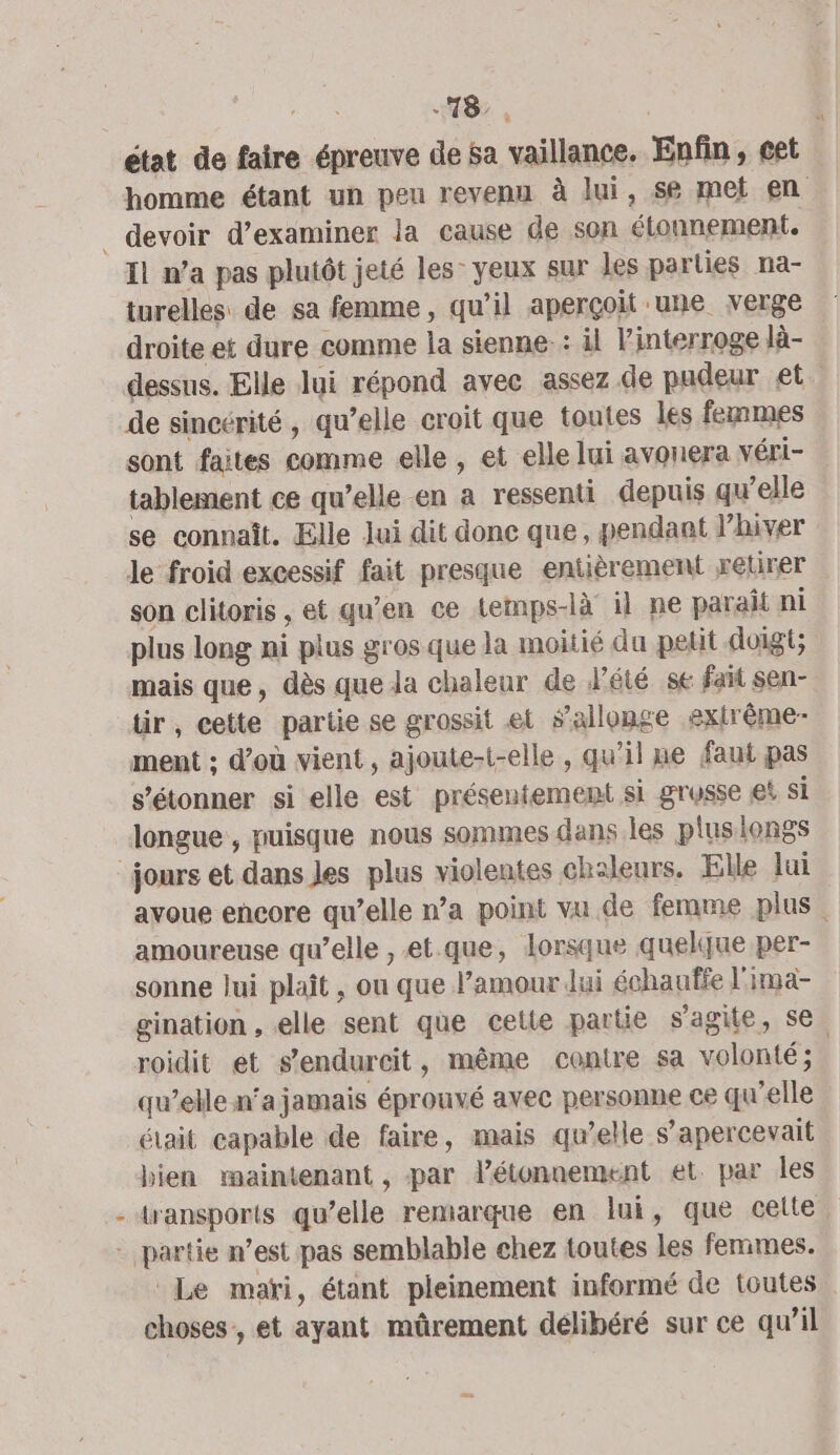 état de faire épreuve de Sa vaillance. Enfin, cet homme étant un peu revenu à lui, se met en Il n’a pas plutôt jeté les: yeux sur les parties na- turelles de sa femme, qu’il aperçoit une verge droite et dure comme la sienne: il Vinterroge là- dessus. Elle lui répond avec assez de padeur et de sincérité, qu’elle croit que toutes les femmes sont faites comme elle, et elle lui avonera véri- tablement ce qu’elle en a ressenti depuis qu’elle se connaît. Elle Jui dit donc que, pendant J’hiver le froid excessif fait presque entièrement xetirer son clitoris , et qu’en ce temps-là il ne parait ni plus long ni plus gros que la moitié du petit doigt; mais que, dès que Ja chaleur de été se fait sen- tir, cette partie se grossit el allonge extrême- ment ; d’où vient, ajoute-t-elle , qu’il me faut pas s'étonner si elle est présentement si grosse es si longue , puisque nous somines dans les pluslongs avoue encore qu’elle n’a point vu de femme plus. amoureuse qu’elle , et.que, lorsque quelque per- sonne lui plaît , ou que l’amour Jui échanffe l'ima- gination , elle sent que celte partie s'agite, se roidit et s’endurcit, même contre sa volonté; | qu’elle n'a jamais éprouvé avec personne ce qu'elle était capable de faire, mais qu’elle s’apercevait bien maintenant , par létonnement et. par les transports qu’elle remarque en lui, que celte. Le mari, étant pleinement informé de toutes . choses, et ayant müûrement délibéré sur ce qu’il