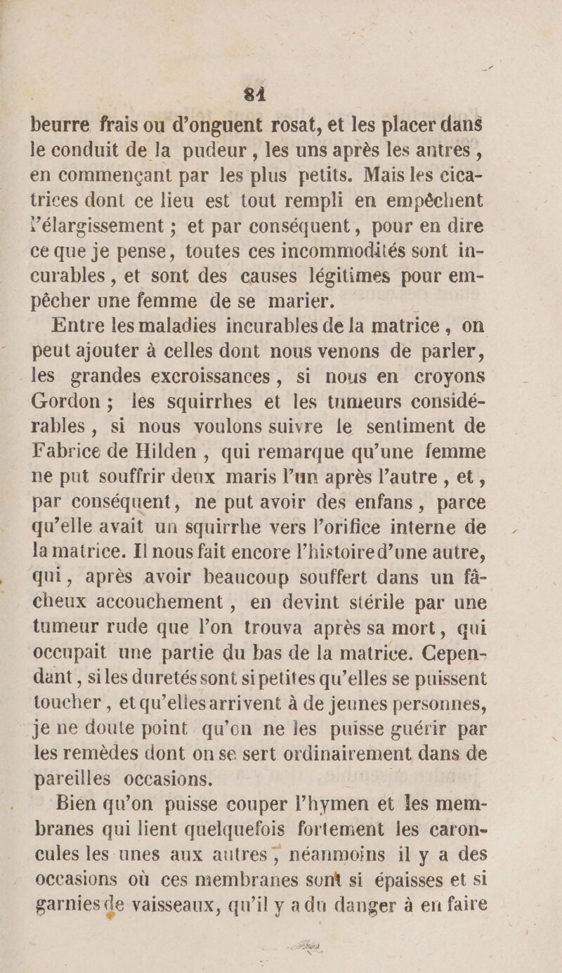 8À beurre frais ou d’onguent rosat, et les placer dans le conduit de la pudeur , les uns après les antres , en commençant par les plus petits. Mais les cica- trices dont ce lieu est tout rempli en empêchent Vélargissement ; et par conséquent, pour en dire ce que je pense, toutes ces incommotktés sont in- curables , et sont des causes légitimes pour em- pêcher une femme de se marier. Entre les maladies incurables de la matrice, on peut ajouter à celles dont nous venons de parler, les grandes excroissances, si nous en croyons Gordon ; les squirrhes et les tumeurs considé- rables , si nous voulons suivre le sentiment de Fabrice de Hilden , qui remarque qu’une femme ne put souffrir deux maris l’un après l’autre , et, par conséquent, ne put avoir des enfans, parce qu’elle avait un squirrhe vers l’orifice interne de la matrice. Il nous fait encore l’histoire d’une autre, qui, après avoir beaucoup souffert dans un fà- cheux accouchement , en devint stérile par une tumeur rude que l’on trouva après sa mort, qui occupait une partie du bas de la matrice. Cepen- dant , siles duretés sont si petites qu’elles se puissent toucher , et qu’elles arrivent à de jeunes personnes, je ne doute point qu’on ne ies puisse guérir par les remèdes dont on se sert ordinairement dans de pareilles occasions. Bien qu’on puisse couper l’hymen et Îles mem- branes qui lient quelquefois fortement les caron- cules les unes aux autres, néanmoins il y a des occasions où ces membranes sum si épaisses et si garnies(le vaisseaux, qu’il y a du danger à en faire MEN +,