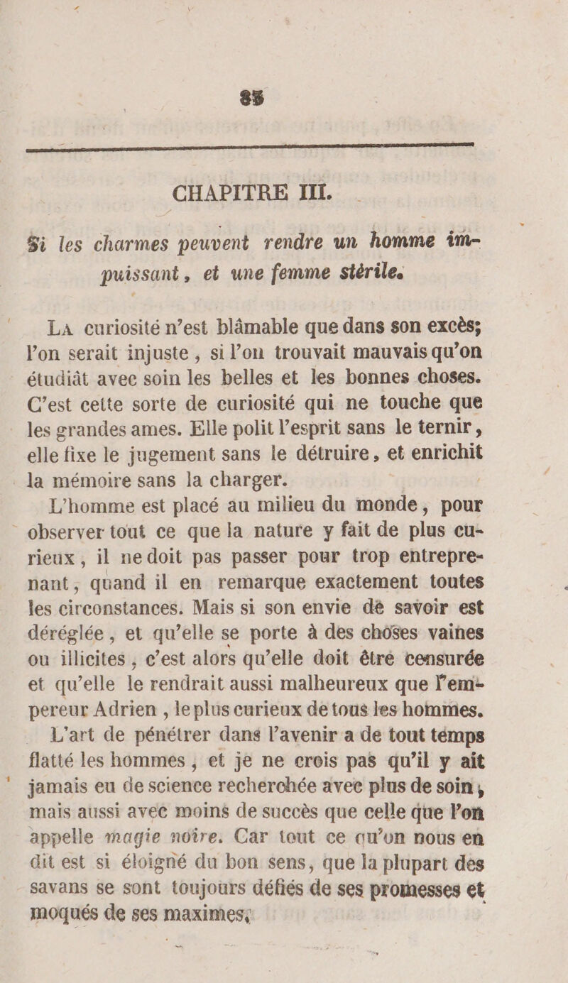 85 L CHAPITRE II. Si les charmes peuvent rendre un homme im- puissant, et une femme stérile. LA curiosité n’est blâmable que dans son excès; Von serait injuste , si l’on trouvait mauvais qu’on étudiât avec soin les belles et les bonnes choses. C’est cette sorte de curiosité qui ne touche que les grandes ames. Elle polit l'esprit sans le ternir, elle fixe le jugement sans le détruire, et enrichit . la mémoire sans la charger. L'homme est placé au milieu du monde, pour - observer tout ce que la nature y fait de plus cu- rieux , il ne doit pas passer pour trop entrepre- nant, quand il en remarque exactement toutes les circonstances. Mais si son envie dé savoir est déréglée , et qu’elle se porte à des chôses vaines ou illicites , c’est alors qu’elle doit être censurée et qu’elle le rendrait aussi malheureux que em: pereur Adrien , le plus curieux de tous les hommes. . L'art de pénétrer dans l’avenir a de tout témps flatté les hommes , et je ne crois pas qu’il y ait jamais eu de science recherchée avee plus de soin, mais aussi avec moins de succès que celle que lon appelle magie noîre. Car tout ce qu’un nous en dit est si éloigné du bon sens, que la plupart des savans se sont (toujours défiés de ses promesses et moqués de ses FO