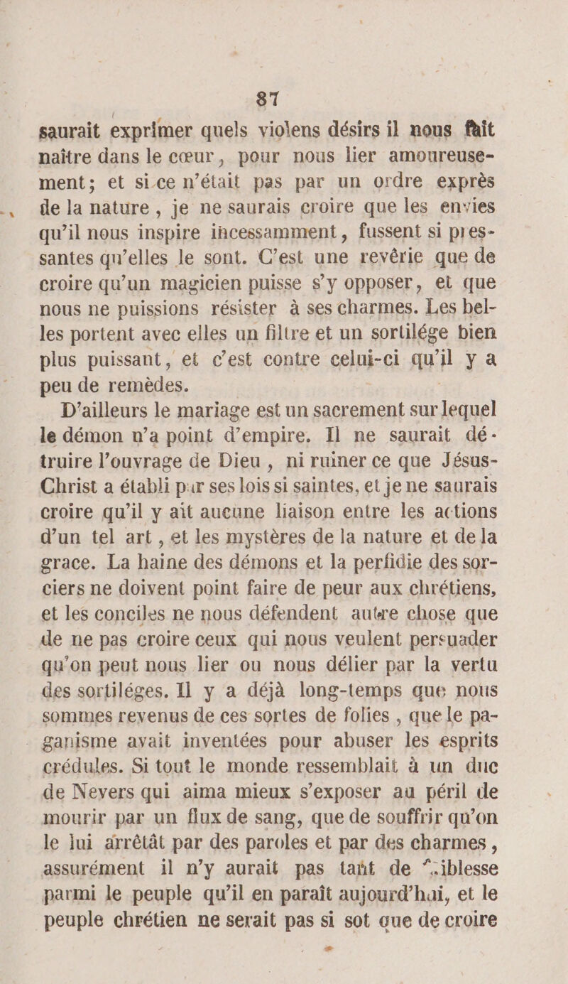 saurait exprimer quels violens désirs il nous fait naître dans le cœur, pour nous lier amoureuse- ment; et sice n’était pas par un ordre exprès de la nature , je ne saurais croire que les envies qu’il nous inspire incessamment, fussent si pres- santes qu’elles le sont. C’est une revêrie que de croire qu’un magicien puisse s’y opposer, et que nous ne puissions résister à ses charmes. Les bel- les portent avec elles un filtre et un sortilége bien plus puissant, et c’est contre celui-ci qu i ya peu de remèdes. D'ailleurs le mariage est un sacrement sur Do le démon n’a point d’empire, Il ne saurait dé: truire l’ouvrage de Dieu , ni rumer ce que Jésus- croire qu’il y ait aucune liaison entre les actions d’un tel art , et les mystères de la nature et de la grace. La haine des démons et la perfidie des sor- ciers ne doivent point faire de peur aux chrétiens, et les conciles ne nous défendent autre chose que de ne pas croire ceux qui nous veulent persuader qu’on peut nous lier ou nous délier par la vertu des sortiléges. Il y a déjà long-temps que nous sommes revenus de ces sortes de folies , que le pa- crédules. Si tout le monde ressemblait à un duc de Nevers qui aima mieux s’exposer au péril de mourir par un flux de sang, que de souffrir qu’on le lui arrêtât par des paroles et par des charmes , parmi le peuple qu’il en paraît aujourd’hai, et le peuple chrétien ne serait pas si sot que de croire +