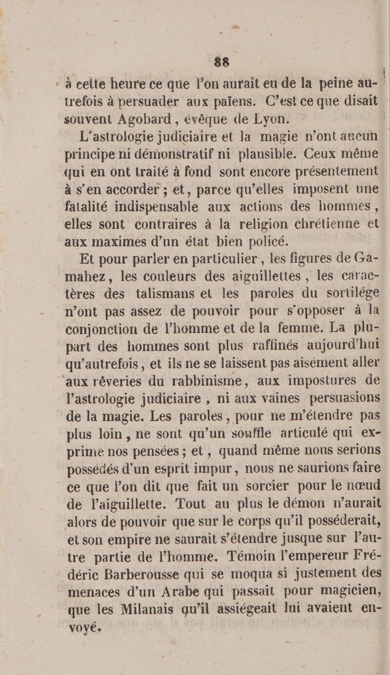 : à celte heure ce que l’on aurait eu de la peine au- trefois à persuader aux paiens. C’est ce que disait souvent Agobard , évêque de Lyon. L’astrologie judiciaire et la magie n’ont ancun principe ni démonstratif ni plausible. Ceux même qui en ont traité à fond sont encore présentement à s’en accorder ; et, parce qu’elles imposent une fatalité indispensable aux actions des hommes, elles sont contraires à la religion chrétienne et aux maximes d’un état bien policé. Et pour parler en particulier, les figures de Ga- mahez, les couleurs des aiguillettes , les carac- tères des talismans et les paroles du sortilége n’ont pas assez de pouvoir pour s'opposer à la conjonction de l’homme et de la femme. La plu- part des hommes sont plus raffinés aujourd'hui qu’autrefois , et ils ne se laissent pas aisément aller ‘aux rêveries du rabbinisme, aux impostures de l'astrologie judiciaire , ni aux vaines persuasions de la magie. Les paroles, pour ne m’étendre pas plus loin, ne sont qu’un souffle articulé qui ex- prime nos pensées ; et, quand même nous serions possédés d'un esprit impur, nous ne saurions faire ce que l’on dit que fait un sorcier pour le nœud de l’aiguillette. Tout au plus le démon r’aurait alors de pouvoir que sur le corps qu’il posséderait, et son empire ne saurait s'étendre jusque sur lau- tre partie de l’homme. Témoin l’empereur Fré- _déric Barberousse qui se moqua si justement des menaces d’un Arabe qui passait pour magicien, que les Milanais qu’il assiégeait lui avaient en- VOYÉ+