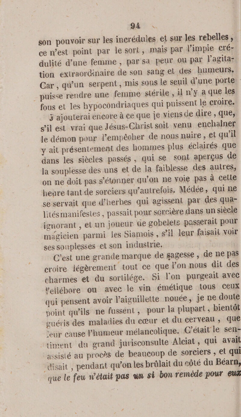 son pouvoir sur les incréduies et sur les rebelles, ce n’est point par le sort, mais par l’impie cré- dulité d’une femme , par sa peur ou par l’agita- tion extraordinaire de son sang et des humeurs, Car , qu'un serpent, mis sous le seuil d’une porte _ puisse rendre une femme stérile , il n’y a que les fous et les hypocondriaques qui puissent le croire. j ajouterai encore à ce que je viens de dire , que, S'il est vrai que Jésus-Christ soit venu enchainer le démon pour l’empêcher de nous nuire , et qu'il y ait présentement des hommes plus éclairés que dans les siècles passés, qui se soni aperçus de la souplesse des uns et de la faiblesse des autres, on ne doit pas s'étonner qu’on ne voie pas à celle heure tant de sorciers qu’autrefois. Médée , qui ne se servait que d'herbes qui agissent par des qua- lités manifestes , passait pour sercière dans un siècle ignorant , et un joueur de gobelets passerait pour magicien parmi les Siamois , s’il leur faisait voir ses souplesses et son industrie. C’est une grande marque de sagesse , de ne pas croire légèrement tout ce que l’on nous dit des charmes et du sortilége. Si l'on purgeait avec vellébore ou avec le vin émétique tous Ceux qui pensent avoir V'aiguillette nouée, je ne doute voint qu’ils ne fussent, pour la plapart , bientôt guéris des maladies du cœur et du cerveau ; que ‘eur cause Phumeur mélancolique. C'était le sen- “timent du grand jurisconsulte Alciat, qui avait assisté au procès de beaucoup de sorciers , et qui «sait, pendant qu’on les brûlait du côté du Béarn, que le feu n'était pas un si bon remède pour euæ \