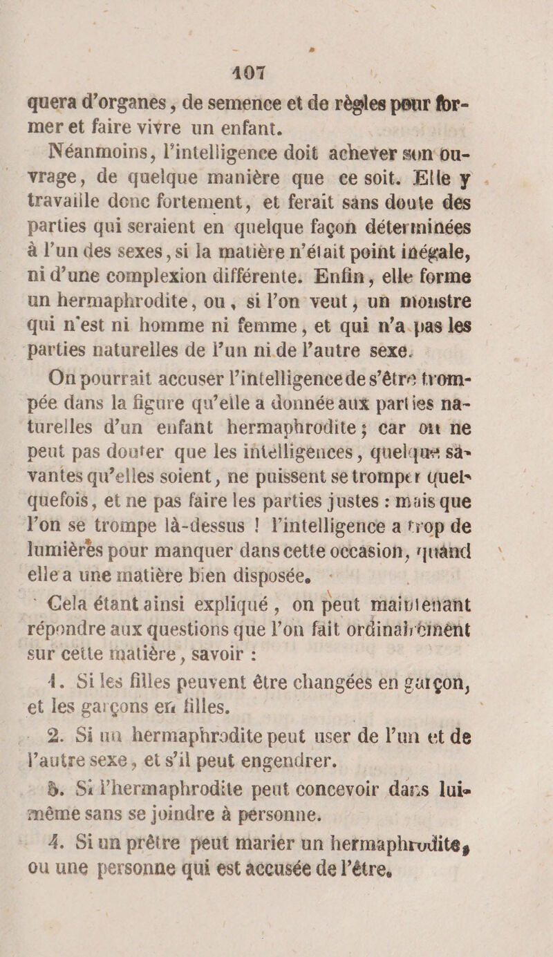 quera d'organes , de semence et de règles pour for- mer et faire vivre un enfant. Néanmoins, l'intelligence doit achever sun ou- vrage, de quelque manière que ce soit. Elle y . travaille donc fortement, et ferait sans doute des parties qui seraient en quelque façon déterminées à l’un des sexes , si la matière n’était point inégale, ni d’une complexion différente. Enfin, elle forme un hermaphrodite, ou, si l’on veut, un moustre qui n'est ni homme ni femme , et qui n’a.pas les Parties naturelles de lun nide l’autre sexe. On pourrait accuser l’intelligence de s’être trom- pée dans la figure qu’elle a donnée aux parties na- turelles d’un enfant hermaphrodite ; car oi ne peut pas douter que les intélligences , quelques sa vantes qu’elles soient, ne puissent se tromper Quel= quelois, et ne pas faire les parties justes : mais que Von se trompe là-dessus ! l'intelligence a trop de lumières pour manquer dans cette occasion, és elle a une matière bien disposée, * Cela étant ainsi expliqué, on peut raititétant répondre aux questions que l’on fait ordinäir cent sur cette matière , savoir : 4. Si les filles peuvent être changées en garçon, et les garçons er filles. | 2. Si un hermaphrodite peut user de l’un et de l’autre sexe, et s’il peut engendrer. B. Silhermaphrodite peut concevoir das lui même sans se joindre à pérsonne. 4. Siun prêtre peut marier un hermaphrudite, ou une personne qui est accusée de être,