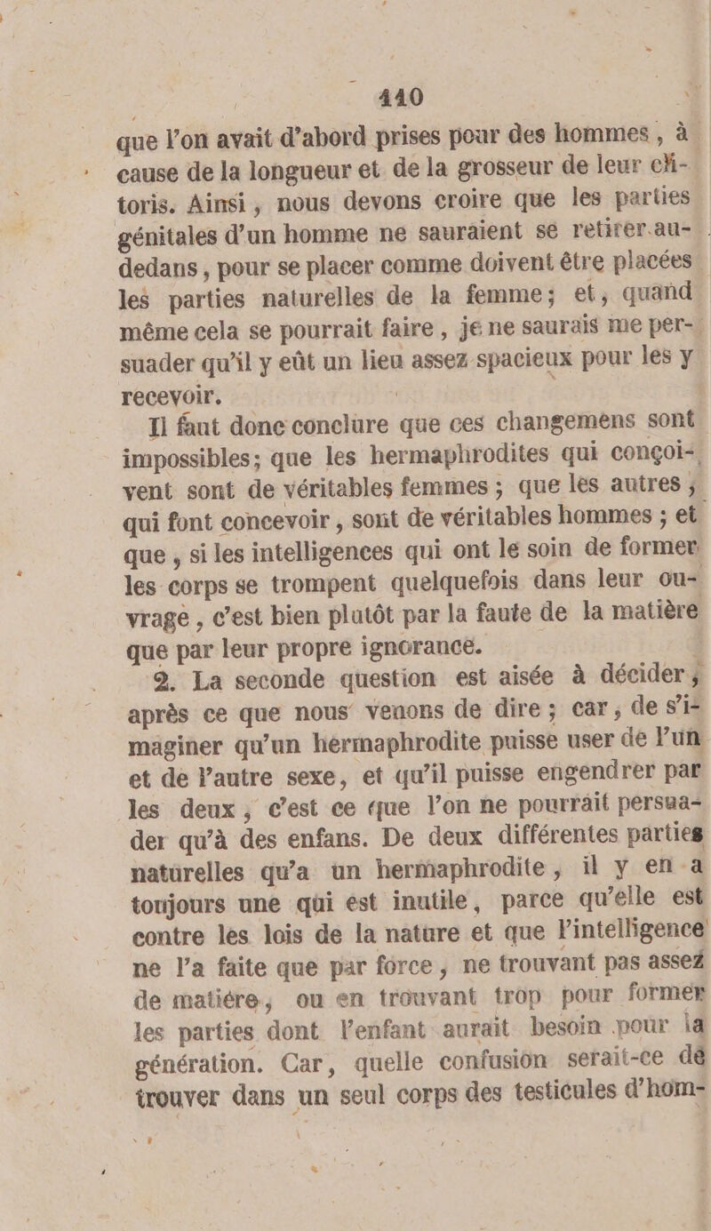 que l’on avait d’abord prises poar des hommes , à cause de la longueur et de la grosseur de leur chi- toris. Ainsi, nous devons croire que les parties génitales d’un homme ne sauraient se retirer au- dedans , pour se placer comme doivent être placées les parties naturelles de la femme; et, quañd même cela se pourrait faire , je ne saurais me per-. suader qu’il y eût un lieu assez spacieux pour les y recevoir, | £ Il faut donc conclure que ces changemens sont impossibles; que les hermaplirodites qui conçoi- vent sont de véritables femmes ; que les autres ; qui font concevoir , sont de véritables hommes ; et. que , si les intelligences qui ont le soin de former. les corps se trompent quelquefois dans leur ou= vrage , c’est bien plutôt par la faute de la matière que par leur propre ignorancé. 2. La seconde question est aisée à décider ÿ après ce que nous venons de dire; Car; de si maginer qu'un hermaphrodite puisse user de lun et de l'autre sexe, et qu’il puisse engendrer par les deux, c'est ce que l’on ne pourrait persaa- der qu’à des enfans. De deux différentes parties natürelles qu'a un hermaphrodite, il y en a toujours une qui est inutile, parce qu’elle est contre les lois de la nature et que Fintelligence ne l'a faite que par force, ne trouvant pas assez de matiére, ou en trouvant trop pour former les parties dont Venfant aurait besoin pour id génération. Car, quelle confusion serait-ce dé trouver dans un seul corps des testicules d’hom- “sr