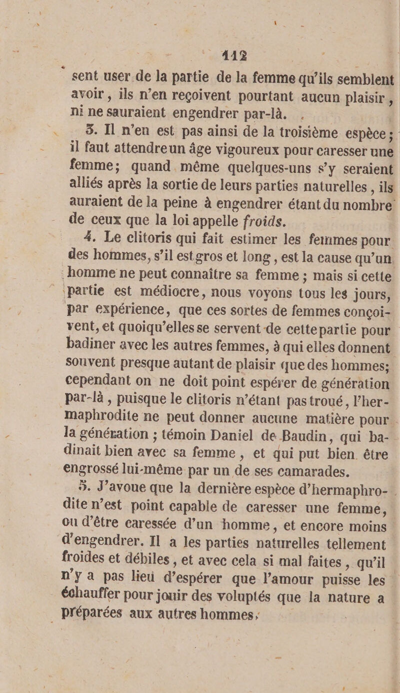 412% ” sent user de la partie de la femme qu’ils semblent avoir , ils n’en reçoivent pourtant aucun plaisir ÿ ni ne sauraient engendrer par-là. . | 3. Il n’en est pas ainsi de la troisième espèce ; il faut attendreun âge vigoureux pour caresser une femme; quand même quelques-uns s’y seraient alliés après la sortie de leurs parties naturelles , is auraient de la peine à engendrer étant du nombre de ceux que la loi appelle froids. #4. Le clitoris qui fait estimer les femmes pour. des hommes, s’il estgros et long , est la cause qu'un homme ne peut connaître sa femme ; mais si cette partie est médiocre, nous voyons tous les jours, par expérience, que ces sortes de femmes conçoi- vent, et quoiqu’elles se servent de cettepartie pour badiner avec les autres femmes, à qui elles donnent souvent presque autant de plaisir que des hommes: cependant on ne doit point espérer de génération par-là , puisque le clitoris n’étant pastroué, F'her- maphrodite ne peut donner aucune matière pour . la génération ; témoin Daniel de Baudin, qui ba- dinait bien avec sa femme , et qui put bien être engrossé lui-même par un de ses camarades. 9. J’avoue que la dernière espèce d’hermaphro- . dite n’est point capable de caresser une femme, ou d’être caressée d’un homme, et encore moins | d'engendrer. Il à les parties naturelles tellement froides et débiles , et avec cela si mal faites , qu'il. n'y a pas lieu d'espérer que l’amour puisse les échauffer pour jouir des voluptés que la nature a préparées aux autres hommes,