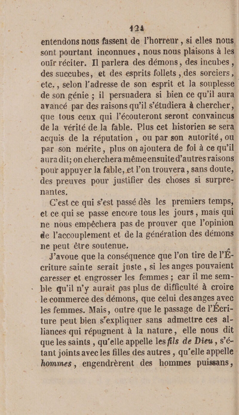 124 entendons nous fassent de l’horreur , si elles nous. sont pourtant inconnues , nous nous plaisons à les ouir réciter. Il parlera des démons, des incubes , des succubes, et des esprits follets , des sorciers, “etc. , selon l’adresse de son esprit et la souplesse de son génie ; il persuadera si bien ce qu’il aura avancé par des raisons qu’il s’étudiera à chercher k que tous ceux qui l’écouteront seront convaincus dela vérité de la fable. Plus cet historien se sera acquis. de la réputation , ou par son autorité, ou par son mérite, plus on ajoutera de foi à ce qw’il aura dit; on chercheramême ensuite d’autres raisons * pouf appuyer la fable, et l’on trouvera, sans doute, des preuves pour justifier des CHOSES si surpre- nantes, C’est ce qui s est passé dès les premiers temps, ne nous empêchera pas de prouver que lopinion de l’accouplement et de la BÉHETAUOR des démons ne peut être soutenue. J'avoue que la conséquence que l’on tire de V'É- criture sainte serait juste , si les anges pouvaient caresser et engrosser les femmes ; car il me sem- - ble qu’il n’y aurait pas plus de difficulté à croire _le-commerce des démons, que celui desanges avec les femmes. Mais, outre que le passage de l” ture peut bien s’expliquer sans admettre ces ss liances qui répugnent à la nature, elle nous dit que les saints , qu’elle appelle lesfils de Dieu, s’é- tant joints avec les filles des autres , qu’elle appelle hommes, engendrèrent des hommes puissans,